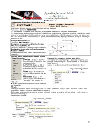 26
CAPITULO III
COMANDOS DE FORMAS GEOMÉTRICAS
RECTANGLE
Acesso – DRAW > Rectangle
Teclado: REC (atalho)
Retângulo é definido por dois cantos, formado pela sua diagonal.
Acionando o Comando RECTANGLE:
1 – Inicialmente o comando pede um ponto, que pode ser aleatório ou um ponto determinado.
2 – A partir desse ponto podemos gerar um retângulo por uma diagonal imaginária, definindo clicando um ponto
para gerar um retângulo aleatório ou inserir uma coordenada relativa (@X,Y) respectivamente a sua largura em
X e a sua altura em Y e pela referência do plano cartesiano definirmos a posição do nosso retângulo em relação
ao ponto clicado.
Exemplo Por coordenada :
Command: Rectangle (REC)
Specify first corner point or (Chamfer,Elevetion,
Fillet,Thikeness,Width): P1
(clique um ponto para começar o nosso retângulo)
Specify other corner point or [Área,Dimensions,
Rotation]: @40,20
(Especificamos o outro “canto” definindo o nosso
retangulo)
Funções Botão direito mouse na tela gráfica
(Caixa Flutuante):
CHAMFER –Opção de chanfrar
todos os canto do retângulo com
medidas definidas
ELEVATION- Opção p/ 3D de
criação de retângulo elevado a
uma medida ao plano 0(zero) de
xy.
FILLET- opção de arredondar
todos os cantos definidos por um
raio.
THIKENESS- Opção p/ 3D
Específica uma medida de altura
(“extrusão”) das paredes do
retângulo.
WIDTH- opção de definir espessuras de linhas de
seu retângulo.
Podemos ter acesso as opções pelo DYN:
Acionado o comando Rectangle – Clicando um ponto para
começar nosso retângulo – temos também as opções pelo
botão down ↓ :
Acesse as opções continuando clicando o botão down:
[Area] :
Está opção podemos definir um retângulo pela sua área - Definimos a opção Area – cliclamos <enter> para
selecionar a opção – digitamos o valor da área <enter>
Definimos a base que desejamos criar o nosso retângulo ou pela largura ou pela sua altura – neste nosso ex.
definimos como largura
<enter> para finalizar.
 