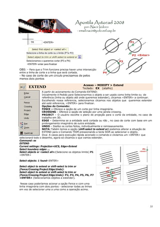 35
OBS: - Para que o Trim funcione precisa haver uma intersecção
entre a linha de corte e a linha que será cortada.
- No caso de corte de um circulo precisamos de pelos
menos dois pontos
EXTEND
Acesso – MODIFY > Extend
Teclado: EX (atalho)
A partir do acionamento do Comando EXTEND:
Inicialmente é Pedido para Selecionarmos o objeto a ser usado como linha limite ou de
referência (linha ou objeto até onde queremos estender), clicamos <ENTER> a continuar.
Escolhendo nossa referencia, selecionamos clicamos nos objetos que queremos estender
até está referencia, <ENTER> para finalizar.
Opções do Comando:
FENCE – Oferece a opção de um corte por linha imaginária.
CROSSING – Oferece a opção de seleção por uma janela crossing.
PROJECT – O usuário escolhe o plano de projeção para o corte da entidade, no caso de
trabalho em 3D.
EDGE – Determina se a entidade será cortada ou não , no caso de corte com base em um
prolongamento imaginário de outra entidade.
UNDO – Desfaz os cortes feitos, individualmente e remissavamente.
NOTA: Tabém temos a opção (shift-select to extend or) podemos alterar a situação de
EXTEND para o Comando TRIM pressionando a tecla Shift ao selecionar o objeto.
Dica: A casos para execução rápida acionado o comando e cliclamos um <ENTER> que
selecionará todo o desenho, agora só clicamos o que vamos estender.
Command: ex
EXTEND
Current settings: Projection=UCS, Edge=Extend
Select boundary edges ...
Select objects or <select all>:(Selecione os objetos limite) P1
<ENTER>
Select objects: 1 found<ENTER>
Select object to extend or shift-select to trim or
[Fence/Crossing/Project/Edge/Undo]:
Select object to extend or shift-select to trim or
[Fence/Crossing/Project/Edge/Undo]: P2, P3, P4, P5, P6, P7
<ENTER> (Selecionamos objetos a estender).
Nesse caso poderíamos acionar a opção Fence e com uma
linha imaginária com dois pontos - selecionar todas as linhas
em vez de selecionar uma a uma como a operação acima.
 