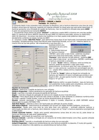 36
HATCH Acesso – DRAW > Hatch
Teclado: H (Atalho)
O Comando Hatch é dos comandos mais utilizados na Mecânica, pois a hachura determina uma área de corte.
Existem vários tipos de hachuras, dependo do material utilizado na nossa peça que está sendo desenhada. O
AutoCad apresenta uma infinidade de opções de hachuras, mas na mecânica a utilizada esta pasta ANSI.
A partir do acionamento do Comando HATCH:
1 –Inicialmente Clique dentro da janela “Swatch” e selecione a pasta ANSI e clicamos em uma das opções
ANSI 31 (hachura de ferro) ANSI32 (hachura de aço) ANSI 33 (hachura para latão, bronze ou metal leve)
ANSI 36 (Alumínio) , há outras mas dentro da mecânica e os mais usados onde podemos relacionar
devidamente conforme as nossas normas da ABNT.
2- Clicamos o botão “Add Pick Point”, para definirmos nossa área irá ser hachurada (normalmente está fica
tracejada), obrigatoriamente nossa área deverá estar totalmente fechada, se tiver um milésimo aberto ou
mesmo fora da sua tela gráfica não enquadrando a sua área afim, o
AutoCad emitirá uma
mensagem de erro como
está ao lado.
3– Selecionada área que irá
ser hachura clicamos
<ENTER> para voltar a tela inicial; podemos visualizar
como fica nossa área hachurada, clicamos o Botão
“Preview”, para retornar na tela anterior , teclamos ESC
para voltar a tela inicial - se clicarmos <ENTER> confirmará
a hachura concluindo o comando.
4- O valor “Scale” refere a distancia entre as linhas de
hachura, podemos aumentar o valor para maior
distanciamento ou diminuir para ficar mais compacta. O
fator 1 o real, acima de 1 aumenta em porcentagem por ex.
1.3 – amplia 30% e abaixo diminui respectivamente Ex.0,5 –
reduz 50%.
5- O valor do “Angle” refere ao ângulo de inclinação da
hachura, por Default é 0 (zero) inclinado para direita e com
ângulo à 45º , se caso queria inverter o lado da inclinação
troque o “0” por 90.
OBS:Podemos definir na pasta Gradient- tipos de hachuras
com gradientes muito usados para arquitetura, como por ex.
para um efeito de reflexão de uma vidraça.
Opções do Comando:
Pattern - determina o padrão de hachura a ser utilizado.
Pattern Properties – define parâmetros de aplicação da hachura escolhida
Scale – permite a correção da escala do padrão de hachura.
Angle – controla o ângulo de aplicação da hachura em relação ao eixo X da UCS atual.
Spacing – Para alguns tipos de hachuras este campo é ativado. O valor atribuído é a distancia numérica entre
as linhas. Ligando o botão Double, criam-se linhas perpendiculares às originais.
Double –quando assinalado o hachuramento é duplo e cruzado, disponível se USER DEFINED estiver
selecionada no quadro PATTERN TYPE.
Add Pick Points – delimita a área a ser hachurada por definição de ponto clicado.
Add Select Objects - Selecionamos as entidades que formam um objeto fechado (polígono, circulo,etc).
Associative– Opção para uma área de uma peça feita com polylines – acionada podemos associar a
deformação da área com a hachura, isto é distorcer a peça com os “Grips” a hachura associativa acompanhará
a deformação.
Create separate hatchs – Opção para quando selecionamos varias área de uma vez só, pode deixar os
blocos de hachuras de cada área independente
Boundary – delimitação da superfície a ser hachurada.
Remove Islands – permite a remoção de um conjunto de limites determinados como ilhas, quando utilizada
a opção Pick Point.
Preview Hatch – permite a visualização da hachura antes da sua execução
Inherit Properties – Captura as características de uma hachura existente no desenho. É muito útil quando
revisamos um desenho e não sabemos as características da hachura feita.
 