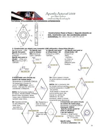 38
TUTORIAL UTILIZANDOS OS COMANDOS APRENDIDOS
Construiremos Passo-a-Passo o Segundo desenho ao
lado, mostrando o uso das coordenadas polares
automáticas,LINE, CIRCLE, FILLET, LINETYPE, HATCH
1- Construindo um objeto com comando LINE utilizando o Snap,Polar,Otrack :
1a-Command: LINE
Specify first point:
P1(Clique um ponto
qualquer)
Specify next point or
[Undo]: <Polar on>
50(empurre p/ 60º )
<ENTER>
1b-Specify next
point or [Undo]:
50(empurre p/
120º) <ENTER>
1c-Specify next point
or [Close/Undo]: 50
(empurre p/ 240º)
<ENTER>
1d-Specify next point or
[Close/Undo]: 50
(empurre p/
300º)
<ENTER>
ou Close ou
usamos o
ENDpoint para
finalizar.
2-Inserindo um círculo no
centro de nossa peça .
Acionamos o comando CIRCLE:
Só passemos o mouse no
ponto P1 SEM Clicar com o
mouse , veja que fez uma cruz
acendendo o ENDpoint.
NOTA: Os Comandos daBarra
de Status, POLAR,OSNAP, OTRACK
devem estar acionados. Neste
nosso caso o ENDpoint deverá
também estar Ativo.
2a- Leve e passe o mouse
no ponto acima e arraste até
o meio.
NOTA: Até o momento não
foi clicado nenhum ponto
somente passando o mouse
nos pontos.
Evite passar o mouse em
outros pontos para não
marcar os pontos de
referência. Se caso
acontecer, passe o mouse
novamente para desmarcar.
2b- Quando acender
os dois ENDpoint,
pode clicar
que este é o
centro da peça.
2c- Digitamos o
Valor do Raio
primeiro Circulo
(No nosso caso
o valor do raio
10)
3-Inserindo um outro círculo
no centro de nossa peça.
Acionamos o comando CIRCLE
Command: CIRCLE
Specify center point for
circle or [3P/2P/Ttr
( tan tan radius)]:
(Acione o Snap Center
e Clique o centro
do 1º Círculo)
Specify radius
of circle or [Diameter]: 15
 