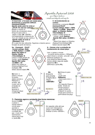 39
4-Inserindo a furação em nossa peça.
Acionamos o comando CIRCLE:
Command:CIRCLE
Specify center point for circle or
[3P/2P /Ttr (tan tan radius)]:
(passe o mouse no
centro do circulo(sem clicar)
Empurre para cima e
digite o valor 25 <ENTER>
(correspondente a distancia do
furo em relação ao seu centro.)
Specify radius of circle or
[Diameter]: 2.5
(É o valor do raio referente. Façamos a mesmo para a
furação da parte de baixo).
5 -Arrendondando os
cantos:
Acionamos o comando FILLET:
Command:FILLET
Current settings: Mode = TRIM,
Radius = 0.0000 Select first
object or [Polyline /Radius/
Trim/mUltiple]: R
(clique o botão direito do
mouse- opção Radius)
Specify fillet radius <0.0000>:
2.5
Select first object or [Polyline
/Radius/Trim/mUltiple]:P1
Select second object:P2
5a - Command: FILLET
Current settings: Mode
= TRIM, Radius = 2.5000
Select first object or
Polyline /Radius
/Trim/mUltiple]: R
(clique o botão direito do
mouse- opção Radius)
Specify fillet radius
<2.5000>: 10
Select first object or
[Polyline/Radius/Trim/
mUltiple]: P3
Select second object:P4
6 – Vamos criar a projeção do
tombamento da nossa peça:
Leve e passe o mouse
no ponto acima acione o MIDpoint
(Sem Clicar) e arraste uma até certa
distancia qualquer ou
uma distancia determinada,
Vamos adotar segunda opção
digitamos 50 e
definimos o ponto P1.
6a-Leve e
passe o mouse
no ponto
abaixo acione o
MIDpoint e
arraste até
cruzar com a
projeção do
ponto P1,
gerando a
ortogonal clique
o ponto P2.
6b-
Empurre
para direita
e digite 11 e
clique
<ENTER>
6c-Empurre para
cima
cruze com
ENDpoint,
clique para criar o
ponto
P4.
Em seguida Clique o
botão direito do
mouse acione a
opção CLOSE ou
Endpoint no ponto
inicial para concluir o
perfil lateral da peça
7– Façamos agora a projeção dos furos menores:
Acione a LINE
e passe o
mouse sobre o
circulo para
acender o
Osnap Quadrant
e arraste até
que cruze com
Intersection,
clique para criar
o ponto P1.
Em seguida volte até que
cruze com Intersection
Clique o ponto P2 para
finalizar a linha <ENTER>.
 