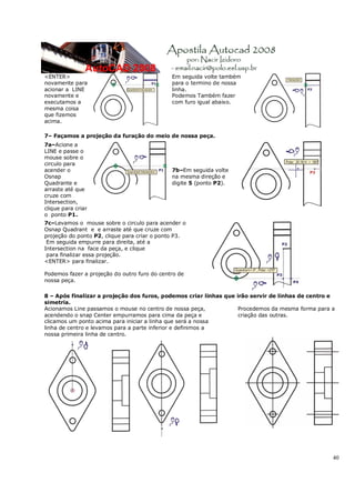 40
<ENTER>
novamente para
acionar a LINE
novamente e
executamos a
mesma coisa
que fizemos
acima.
Em seguida volte também
para o termino de nossa
linha.
Podemos Também fazer
com furo igual abaixo.
7– Façamos a projeção da furação do meio de nossa peça.
7a–Acione a
LINE e passe o
mouse sobre o
circulo para
acender o
Osnap
Quadrante e
arraste até que
cruze com
Intersection,
clique para criar
o ponto P1.
7b–Em seguida volte
na mesma direção e
digite 5 (ponto P2).
7c–Levamos o mouse sobre o circulo para acender o
Osnap Quadrant e e arraste até que cruze com
projeção do ponto P2, clique para criar o ponto P3.
Em seguida empurre para direita, até a
Intersection na face da peça, e clique
para finalizar essa projeção.
<ENTER> para finalizar.
Podemos fazer a projeção do outro furo do centro de
nossa peça.
8 – Após finalizar a projeção dos furos, podemos criar linhas que irão servir de linhas de centro e
simetria.
Acionamos Line passamos o mouse no centro de nossa peça,
acendendo o snap Center empurramos para cima da peça e
clicamos um ponto acima para iniciar a linha que será a nossa
linha de centro e levamos para a parte inferior e definimos a
nossa primeira linha de centro.
Procedemos da mesma forma para a
criação das outras.
 