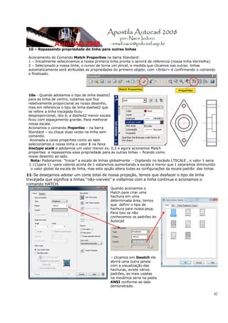42
10 – Repassando propriedade de linha para outras linhas
Acionamento do Comando Match Properties na barra Standard:
1 – Inicialmente selecionamos a nossa primeira linha pronta o servirá de referencia (nossa linha Vermelha)
2 – Selecionado a nossa linha, o cursor de torna um pincel, e medida que clicamos nas outras linhas
automaticamente será atribuídas as propriedades do primeiro objeto, com <Enter> é confirmando o comando
e finalizado.
10a - Quando adotamos o tipo de linha dasdot2
para as linha de centro, notamos que fica
relativamente proporcional ao nosso desenho,
mas em referencia o tipo de linha dashed2 que
se refere a linha tracejada ficou
desproporcional, isto é, a dashed2 menor escala
ficou com espaçamento grande. Para melhorar
nossa escala.
Acionamos o comando Properties – na barra
Standard – ou clique duas vezes na linha sem
comando.
Acionada a caixa properties como ao lado
selecionamos a nossa linha o valor 1 na faixa
linetype scale e adotamos um valor menor ex. 0,5 e agora acionamos Match
properties e repassamos essa propriedade para as outras linhas – ficando como
nosso desenho ao lado.
Nota: Poderiamos “trocar” a escala de linhas globalmente - Digitando no teclado LTSCALE , o valor 1 seria
1:1(1para 1) –para valores acima de 1 estaremos aumentando a escala e menor que 1 estaremos diminuindo
o valor global da escala de linha, mas esta opção altera todas as configurações da escala padrão das linhas
11-Se desejamos adotar um corte total de nossa projeção, temos que desfazer o tipo de linha
tracejada que significa a linhas “não-visiveis” e voltamos com a linha continua e acionamos o
comando HATCH.
Quando acionamos o
Hatch para criar uma
hachura em uma
determinada área, temos
que definir o tipo de
hachura para nossa peça.
Para isso se não
conhecemos os padrões do
Autocad
– clicamos em Swatch ele
abrirá uma outra janela
com a visualização das
hachuras, existe vários
padrões, as mais usadas
na mecânica seria na pasta
ANSI conforme ao lado
demonstrado.
 