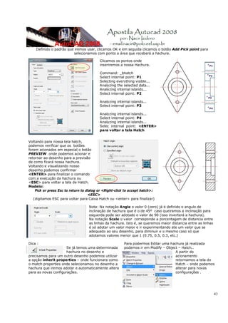 43
Definido o padrão que iremos usar, clicamos OK e em seguida clicamos o botão Add Pick point para
selecionamos com ponto a área que receberá a hachura.
Clicamos os pontos onde
inseriremos a nossa Hachura.
Command: _bhatch
Select internal point: P1
Selecting everything visible...
Analyzing the selected data...
Analyzing internal islands...
Select internal point: P2
Analyzing internal islands...
Select internal point: P3
Analyzing internal islands...
Select internal point: P4
Analyzing internal islands...
Selec internal point: <ENTER>
para voltar a tela Hatch
Voltando para nossa tela hatch,
podemos verificar que os botões
foram acionados em especial o botão
PREVIEW onde podemos acionar e
retornar ao desenho para a previsão
de como ficará nossa hachura.
Voltando e visualizando nosso
desenho podemos confirmar
<ENTER> para finalizar o comando
com a execução da hachura ou
<ESC> para voltar a tela de Hatch.
Modelo:
Pick or press Esc to return to dialog or <Right-click to accept hatch>:
<ESC>
(digitamos ESC para voltar para Caixa Hatch ou <enter> para finalizar)
Nota: Na notação Angle o valor 0 (zero) já é definido o angulo de
inclinação de hachura que é o de 45º caso queiramos a inclinação para
esquerda pode ser adotado o valor de 90 (isso inverterá a hachura).
Na notação Scale o valor corresponde a porcentagem de distancia entre
as linhas da hachura. Isto é, se queremos maior distancia entre as linhas
é só adotar um valor maior e ir experimentando ate um valor que se
adequado ao seu desenho, para diminuir e o mesmo caso só que
adotamos valores menor que 1 (0.75, 0.5, 0.3, etc.)
Dica :
Se já temos uma determinada
hachura no desenho e
precisamos para um outro desenho podemos utilizar
a opção inherit properties – onde funcionara como
o match properties onde selecionamos no desenho a
hachura que iremos adotar e automaticamente altera
para as novas configurações.
Para podermos Editar uma hachura já realizada
podemos ir em Modify – Object – Hatch..
A partir do
acionamento
retornamos a tela do
Hatch – onde podemos
alterar para novas
configurações .
 