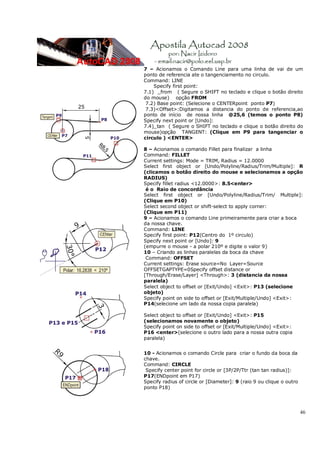 46
7 – Acionamos o Comando Line para uma linha de vai de um
ponto de referencia ate o tangenciamento no circulo.
Command: LINE
Specify first point:
7.1) _from ( Segure o SHIFT no teclado e clique o botão direito
do mouse) opção FROM
7.2) Base point: (Selecione o CENTERpoint ponto P7)
7.3)<Offset>:Digitamos a distancia do ponto de referencia,ao
ponto de início de nossa linha @25,6 (temos o ponto P8)
Specify next point or [Undo]:
7.4)_tan ( Segure o SHIFT no teclado e clique o botão direito do
mouse)opção TANGENT: (Clique em P9 para tangenciar o
circulo ) <ENTER>
8 – Acionamos o comando Fillet para finalizar a linha
Command: FILLET
Current settings: Mode = TRIM, Radius = 12.0000
Select first object or [Undo/Polyline/Radius/Trim/Multiple]: R
(clicamos o botão direito do mouse e selecionamos a opção
RADIUS)
Specify fillet radius <12.0000>: 8.5<enter>
é o Raio de concordância
Select first object or [Undo/Polyline/Radius/Trim/ Multiple]:
(Clique em P10)
Select second object or shift-select to apply corner:
(Clique em P11)
9 – Acionamos o comando Line primeiramente para criar a boca
da nossa chave.
Command: LINE
Specify first point: P12(Centro do 1º circulo)
Specify next point or [Undo]: 9
(empurre o mouse - a polar 210º e digite o valor 9)
10 – Criando as linhas paralelas da boca da chave
Command: OFFSET
Current settings: Erase source=No Layer=Source
OFFSETGAPTYPE=0Specify offset distance or
[Through/Erase/Layer] <Through>: 3 (distancia da nossa
paralela)
Select object to offset or [Exit/Undo] <Exit>: P13 (selecione
objeto)
Specify point on side to offset or [Exit/Multiple/Undo] <Exit>:
P14(selecione um lado da nossa copia paralela)
Select object to offset or [Exit/Undo] <Exit>: P15
(selecionamos novamente o objeto)
Specify point on side to offset or [Exit/Multiple/Undo] <Exit>:
P16 <enter>(selecione o outro lado para a nossa outra copia
paralela)
10 - Acionamos o comando Circle para criar o fundo da boca da
chave.
Command: CIRCLE
Specify center point for circle or [3P/2P/Ttr (tan tan radius)]:
P17(ENDpoint em P17)
Specify radius of circle or [Diameter]: 9 (raio 9 ou clique o outro
ponto P18)
 