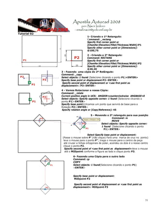 51
Tutorial 02
1- Criando o 1º Retangulo:
Command: _rectang
Specify first corner point or
[Chamfer/Elevation/Fillet/Thickness/Width]:P1
Specify other corner point or [Dimensions]:
@100,75
2 - Criando o 2º Retangulo:
Command: RECTANG
Specify first corner point or
[Chamfer/Elevation/Fillet/Thickness/Width]:P2
Specify other corner point or [Dimensions]:
@20,20
3 - Fazendo uma cópia do 2º Retângulo:
Command: _copy
Select objects: 1 found (Selecione clicando o ponto P1)<ENTER>
Specify base point or displacement:P2<ENTER>
Specify second point of displacement or <use first point as
displacement>: P3<ENTER>
4 - Vamos Rotacionar a nossa Cópia:
Command: _rotate
Current positive angle in UCS: ANGDIR=counterclockwise ANGBASE=0
Select objects: Specify opposite corner: 1 found (Selecione clicando o
ponto P1)<ENTER>
Specify base point:(clicamos um ponto que servirá de base para a
Rotação P2)<ENTER>
Specify rotation angle or [Copy/Reference]: 45
5 - Movendo o 2º retangulo para sua posição
Command: m
MOVE
Select objects: Specify opposite corner:
1 found (Selecione clicando o ponto
P1)<ENTER>
Select Specify base point or displacement:
(Passe o mouse sobre P’ (não clique) Fará uma marca de cruz no ponto)
leve o mouse para o ponto P’’, traga o mouse para o centro da peça
até cruzar a linhas ortogonais de polar, acendeu os dois é o nosso centro
clique o ponto P2.
Specify second point of <use first point as displacement>:leve o mouse
até o MIDpoint conforme a figura ao lado e clique ponto P3.
6- Fazendo uma Cópia para o outro lado
Command: cp
COPY
Select objects: 1 found(Selecione clicando o ponto P1)
<ENTER>
Specify base point or displacement:
MIDpoint P2
Specify second point of displacement or <use first point as
displacement>: MIDpoint P3
 