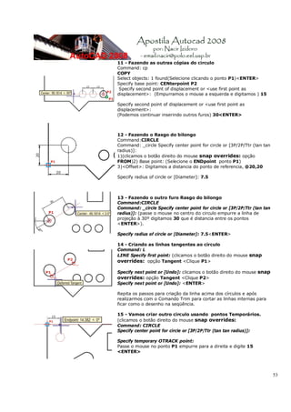 53
11 - Fazendo as outras cópias do circulo
Command: cp
COPY
Select objects: 1 found(Selecione clicando o ponto P1)<ENTER>
Specify base point: CENterpoint P2
Specify second point of displacement or <use first point as
displacement>: (Empurramos o mouse a esquerda e digitamos ) 15
Specify second point of displacement or <use first point as
displacement>:
(Podemos continuar inserindo outros furos) 30<ENTER>
12 - Fazendo o Rasgo do bilongo
Command:CIRCLE
Command: _circle Specify center point for circle or [3P/2P/Ttr (tan tan
radius)]:
1)(clicamos o botão direito do mouse snap overrides: opção
FROM)2) Base point: (Selecione o ENDpoint ponto P1)
3)<Offset>: Digitamos a distancia do ponto de referencia, @20,20
Specify radius of circle or [Diameter]: 7.5
13 - Fazendo o outro furo Rasgo do bilongo
Command:CIRCLE
Command: _circle Specify center point for circle or [3P/2P/Ttr (tan tan
radius)]: (passe o mouse no centro do circulo empurre a linha de
projeção à 30º digitamos 30 que é distancia entre os pontos
<ENTER>).
Specify radius of circle or [Diameter]: 7.5<ENTER>
14 - Criando as linhas tangentes ao circulo
Command: L
LINE Specify first point: (clicamos o botão direito do mouse snap
overrides: opção Tangent <Clique P1>
Specify next point or [Undo]: clicamos o botão direito do mouse snap
overrides: opção Tangent <Clique P2>
Specify next point or [Undo]: <ENTER>
Repita os passos para criação da linha acima dos círculos e após
realizarmos com o Comando Trim para cortar as linhas internas para
ficar como o desenho na seqüência.
15 - Vamos criar outro circulo usando pontos Temporários.
(clicamos o botão direito do mouse snap overrides:
Command: CIRCLE
Specify center point for circle or [3P/2P/Ttr (tan tan radius)]:
Specify temporary OTRACK point:
Passe o mouse no ponto P1 empurre para a direita e digite 15
<ENTER>
 