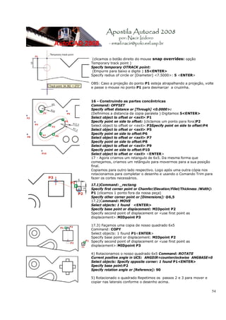 54
(clicamos o botão direito do mouse snap overrides: opção
Temporary track point )
Specify temporary OTRACK point:
(Empurre para baixo e digite ) 15<ENTER>
Specify radius of circle or [Diameter] <7.5000>: 5 <ENTER>
OBS: Caso a projeção do ponto P1 esteja atrapalhando a projeção, volte
e passe o mouse no ponto P1 para desmarcar a cruzinha.
16 - Construindo as partes concêntricas
Command: OFFSET
Specify offset distance or [Through] <0.0000>:
(Definimos a distancia da copia paralela ) Digitamos 5<ENTER>
Select object to offset or <exit>:P1
Specify point on side to offset: (cliclamos um ponto para fora)P2
Select object to offset or <exit>:P3Specify point on side to offset:P4
Select object to offset or <exit>:P5
Specify point on side to offset:P6
Select object to offset or <exit>:P7
Specify point on side to offset:P8
Select object to offset or <exit>:P9
Specify point on side to offset:P10
Select object to offset or <exit> <ENTER>
17 - Agora criamos um retangulo de 6x5. Da mesma forma que
começamos, criamos um retângulo para movermos para a sua posição
final.
Copiamos para outro lado respectivo. Logo após uma outra cópia nos
rotacionamos para completar o desenho e usando o Comando Trim para
fazer os cortes necessários.
17.1)Command: _rectang
Specify first corner point or Chamfer/Elevation/Fillet/Thickness /Width]:
P1 (clicamos 1 ponto fora da nossa peça)
Specify other corner point or [Dimensions]: @6,5
17.2)Command: MOVE
Select objects: 1 found <ENTER>
Specify base point or displacement: MIDpoint P2
Specify second point of displacement or <use first point as
displacement>:MIDpoint P3
17.3) Façamos uma copia de nosso quadrado 6x5
Command: COPY
Select objects: 1 found P1<ENTER>
Specify base point or displacement: MIDpoint P2
Specify second point of displacement or <use first point as
displacement>:MIDpoint P3
4) Rotacionamos o nosso quadrado 6x5 Command: ROTATE
Current positive angle in UCS: ANGDIR=counterclockwise ANGBASE=0
Select objects: Specify opposite corner: 1 found P1<ENTER>
Specify base point:P2
Specify rotation angle or [Reference]: 90
5) Rotacionado o quadrado Repetimos os passos 2 e 3 para mover e
copiar nas laterais conforme o desenho acima.
 