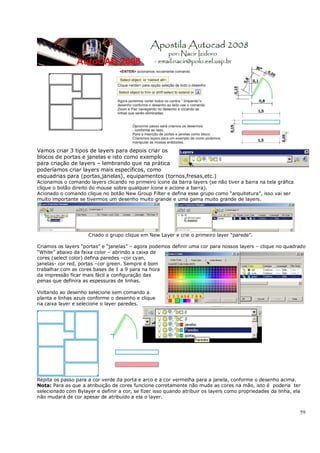 59
Vamos criar 3 tipos de layers para depois criar os
blocos de portas e janelas e isto como exemplo
para criação de layers – lembrando que na prática
poderíamos criar layers mais específicos, como
esquadrias para (portas,janelas), equipamentos (tornos,fresas,etc.)
Acionamos o comando layers clicando no primeiro ícone da barra layers (se não tiver a barra na tela gráfica
clique o botão direito do mouse sobre qualquer ícone e acione a barra).
Acionado o comando clique no botão New Group Filter e defina esse grupo como “arquitetura”, isso vai ser
muito importante se tivermos um desenho muito grande e uma gama muito grande de layers.
Criado o grupo clique em New Layer e crie o primeiro layer “parede”.
Criamos os layers “portas” e “janelas” – agora podemos definir uma cor para nossos layers – clique no quadrado
“White” abaixo da faixa color – abrindo a caixa de
cores (select color) defina paredes –cor cyan,
janelas- cor red, portas –cor green. Sempre é bom
trabalhar com as cores bases de 1 a 9 para na hora
da impressão ficar mais fácil a configuração das
penas que definira as espessuras de linhas.
Voltando ao desenho selecione sem comando a
planta e linhas azuis conforme o desenho e clique
na caixa layer e selecione o layer paredes.
Repita os passo para a cor verde da porta e arco e a cor vermelha para a janela, conforme o desenho acima.
Nota: Para as que a atribuição de cores funcione corretamente não mude as cores na mão, isto é poderia ter
selecionado com Bylayer e definir a cor, se fizer isso quando atribuir os layers como propriedades da linha, ela
não mudará de cor apesar de atribuído a ela o layer.
 