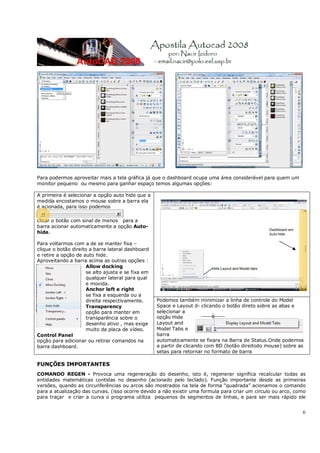 6
Para podermos aproveitar mais a tela gráfica já que o dashboard ocupa uma área considerável para quem um
monitor pequeno ou mesmo para ganhar espaço temos algumas opções:
FUNÇÕES IMPORTANTES
COMANDO REGEN - Provoca uma regeneração do desenho, isto é, regenerar significa recalcular todas as
entidades matemáticas contidas no desenho (acionado pelo teclado). Função importante desde as primeiras
versões, quando as circunferências ou arcos são mostrados na tela de forma “quadrada” acionamos o comando
para a atualização das curvas. (isso ocorre devido a não existir uma formula para criar um circulo ou arco, como
para traçar e criar a curva o programa utiliza pequenos dx segmentos de linhas, e para ser mais rápido ele
A primeira é selecionar a opção auto hide que a
medida encostamos o mouse sobre a barra ela
é acionada, para isso podemos
clicar o botão com sinal de menos para a
barra acionar automaticamente a opção Auto-
hide.
Para voltarmos com a de se manter fixa –
clique o botão direito a barra lateral dashboard
e retire a opção de auto hide.
Aproveitando a barra acima as outras opções :
Allow docking
se alto ajusta e se fixa em
qualquer lateral para qual
e movida.
Anchor left e right
se fixa a esquerda ou a
direita respectivamente.
Transparency
opção para manter em
transparência sobre o
desenho ativo , mas exige
muito da placa de vídeo.
Control Panel
opção para adicionar ou retirar comandos na
barra dashboard.
Podemos também minimizar a linha de controle do Model
Space e Layout d- clicando o botão direto sobre as abas e
selecionar a
opção Hide
Layout and
Model Tabs e
barra
automaticamente se fixara na Barra de Status.Onde podemos
a partir de clicando com BD (botão direitodo mouse) sobre as
setas para retornar no formato de barra
 