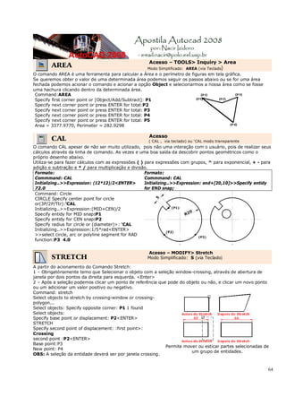 64
AREA
Acesso – TOOLS> Inquiry > Area
Modo Simplificado: AREA (via Teclado)
O comando AREA é uma ferramenta para calcular a Área e o perímetro de figuras em tela gráfica.
Se queremos obter o valor de uma determinada área podemos seguir os passos abaixo ou se for uma área
fechada podemos acionar o comando e acionar a opção Object e selecionarmos a nossa área como se fosse
uma hachura clicando dentro da determinada área.
Command:AREA
Specify first corner point or [Object/Add/Subtract]: P1
Specify next corner point or press ENTER for total:P2
Specify next corner point or press ENTER for total: P3
Specify next corner point or press ENTER for total: P4
Specify next corner point or press ENTER for total: P5
Area = 3377.9770, Perimeter = 282.9298
CAL Acesso
( CAL , via teclado) ou 'CAL modo transparente
O comando CAL apesar de não ser muito utilizado, pois não uma interação com o usuário, pois de realizar seus
cálculos através da linha de comando. As vezes e uma boa saída da descobrir pontos geométricos como o
próprio desenho abaixo.
Utiliza-se para fazer cálculos com as expressões ( ) para expressões com grupos, ^ para exponencial, + - para
adição e subtração e * / para multiplicação e divisão.
Formato:
Commmand: CAL
Initializing..>>Expression: (12*12)/2<ENTER>
72.0
Formato:
Commmand: CAL
Initializing..>>Expression: end+[20,10]>>Specify entidy
for END snap;
Command: Circle
CIRCLE Specify center point for circle
or(3P/2P/Ttr):'CAL
Initializing..>>Expression:(MID+CEN)/2
Specify entidy for MID snap:P1
Specify entidy for CEN snap:P2
Specify radius for circle or (diameter)>: 'CAL
Initializing..>>Expression:1/5*rad<ENTER>
>>select circle, arc or polyline segment for RAD
function:P3 4.0
STRETCH
Acesso – MODIFY> Stretch
Modo Simplificado: S (via Teclado)
A partir do acionamento do Comando Stretch:
1 – Obrigatóriamente temo que Selecionar o objeto com a seleção window-crossing, através de abertura de
janela por dois pontos da direita para esquerda. <Enter>
2 – Após a seleção podemos clicar um ponto de referência que pode do objeto ou não, e clicar um novo ponto
ou um adicionar um valor positivo ou negativo.
Command: stretch
Select objects to stretch by crossing-window or crossing-
polygon...
Select objects: Specify opposite corner: P1 1 found
Select objects:
Specify base point or displacement: P2<ENTER>
STRETCH
Specify second point of displacement: :first point>:
Crossing
second point :P2<ENTER>
Base point:P3
New point: P4
OBS: A seleção da entidade deverá ser por janela crossing.
Permite mover ou esticar partes selecionadas de
um grupo de entidades.
 