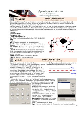 69
POLYLINE
Acesso – DRAW> Polyline
Modo Simplificado: PL (via Teclado)
O comando Polyline ou Pline, funciona como o comando Line, só que quando desenhamos com Line, cada
segmento e uma entidade, já numa construção de desenho com polyline, constitui em um só desenho, se
desejamos deletar alguma parte, deletamos todo ele.
Também podemos na sequencia de construção alterar, para arcos e formatar espessuras trabalhando com a
suas opções, conforme o desenho abaixo. Lembramos que há uma dificuldade de edição dessas espessuras,
se explodirmos com o comando Explode, ela perderá as suas qualidades de polylines e se transforma em uma
linha comum.
Formato:
Command: PLINE
From point: <P1>
Current line width is 0,00
Arc/ Close/ Halthwidth/ Length/ Undo/ Width <Endpointof
line>
Modos:
ARC – Desenha segmentos de arcos na polinha.
CLOSE – Fecha um polígono, unindo o último ponto ao
primeiro.
HALFWIDTH- Define a meia espessura inicial e final da
pline.
LENGTH- Permite desenhar um segmento ,definindo seu
comprimento a partir do último segmento executado (se
for positivo, terá o mesmo sentido e se negativo, terá o
sentido invertido.
UNDO – Defaz o último subcomando utilizado.
WIDTH – Define a espessura da linha.
MLINE
Acesso – DRAW > Mline
Modo Simplificado: ML (via Teclado)
A partir do acionamento do Comando Mline:
1 –Temos que confirmar os dados, normalmente o default
o autoCad desenhará duas linhas (standanrd) com a
distancia entre elas de 20 unidades (Scale=20.00) se
criarmos uma parede em m (metros por ex.) temos que
configurar o Scale para 0.15 que o padrão para uma
parede comum, A justification esta =TOP , quer dizer que
temos inserir as medidas das linhas da parede por fora ,
podemos definir por Zero que é uma linha imaginaria
central ou BOTTOM que é a medida interna da nossa linha
dupla.
2 – Configurando esses dados podemos construir
as paredes como trabalhamos com a line.
O comando Mline e o comando para construção dde linhas paralelas com
cores e traços complexos, dependendo do que queremos realizar. Esse tipo
de linhas pode ser bem util para o desenhos dem arquitetura, mas exige
uma atenção com as medidas que
deseja no final.
Podemos fazer sua edição, permitindo
interromper, unir e editar as
intersecções com a caixa de dialogo –
acesso pelo caminho – Modify → Object
→ Multiline.
Criamos novos tipos e estilos de linhas
multiplas com a caixa de dialogo –
acesso Format →Multiline Style.
Justification- Posiciona a linha mestra
de construção da Mline em Top,Zero e
Bottom.
Scale - Define a largura da Mline.
Style - Permite escolher o tipo de Mline dentro os criados pelo usuário.
 