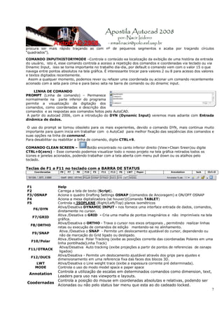 7
procura ser mais rápido traçando as com nº de pequenos segmentos e acaba por traçando círculos
“quadrados”).
COMANDO INPUTHISTORYMODE –Controla o conteúdo ea localização da exibição de uma história da entrada
do usuário, isto é, esse comando controla a acesso a repetição dos comandos e coordenadas via teclado ou via
Dinamic Input, isso se torna importante no trabalho dia-dia, por default o comando vem com o valor 15 o que
navega entre pontos absolutos na tela gráfica. É interessante trocar para valores 2 ou 8 para acesso dos valores
e textos digitados recentemente.
Assim a qualquer momento, podemos rever ou refazer uma coordenada ou acionar um comando recentemente
acionado com a seta para cima e para baixo seta na barra de comando ou do dinamic input.
LINHA DE COMANDO
PROMPT (Linha de comando) – Permanece
normalmente na parte inferior do programa
permite a visualização da digitação dos
comandos, como coordenadas e descrição dos
comandos e as respostas aos comandos feitos pelo AutoCAD.
A partir do autocad 2006, com a introdução do DYN (Dynamic Input) veremos mais adiante com Entrada
dinâmica de dados.
O uso do prompt se tornou obsoleto para os mais experientes, devido o comando DYN, mais continua muito
importante para quem inicia em trabalhar com o AutoCad para melhor fixação das seqüências dos comandos e
suas opções na linha de command.
Para desabilitar ou reabilitar a linha de comando, digite CTRL+9.
COMANDO CLEAN SCREEN – Botão encontrado no canto inferior direito (View>Clean Sreen)ou digite
CTRL+0(zero) – Esse comando podemos visualizar todo o nosso projeto na tela gráfica retirados todos os
ícones e janelas acionados, podendo trabalhar com a tela aberta com menu pull down ou os atalhos pelo
teclado.
Teclas de F1 a F11 no teclado com a BARRA DE STATUS
Coordenadas F9 F7 F8 F10 F3 F11 F12 F6 LWT Paper Annotation lock Ctrl+0
F1 Help
F2 Carrega a tela de texto (Script).
F3/OSNAP Aciona o quadro Drafting Settings OSNAP (comandos de Ancoragem) e ON/OFF OSNAP
F4 Aciona a mesa digitalizadora (se houver)(Comando TABLET)
F5 Controla o ISOPLANE (Right/Left/Top) planos isométricos
F6/DYN
Ativa/Desativa DYNAMIC INPUT - nos fornece uma interface entrada de dados, comandos,
diretamente no cursor.
F7/GRID
Ativa /Desativa o GRID - Cria uma malha de pontos imaginários e não imprimíveis na tela
gráfica.
F8/ORTHO
Ativa/Desativa o ORTHO - Trava o cursor nos eixos ortogonais , permitindo realizar linhas
retas ou execução de comandos de edição mantendo-se no alinhamento.
F9/SNAP
Ativa /Desativa o SNAP - Permite um deslocamento ajustável do cursor, dependendo ou
não da marcação do Grid ligado ou desligado.
F10/Polar
Ativa /Desativa Polar Tracking (exibe as posições corrente das coordenadas Polares em uma
linha pontilhada(Linha Track)
F11/OTRACK
Ativa/Desativa Auto tracking (exibe projeções a partir de pontos de referencias de osnaps
ligados)
F12/DUCS
Ativa/Desativa - Permite um deslocamento ajustável através dos grips para ajustes e
dimensionamento em uma referencia fixa das faces dos blocos 3D.
LWT Ativa/Desativa o Line weight trace (exibe a espessura corrente pré determinada).
MODE Controla o uso do modo model space e paper space
Annotation
Controla a utilização de escalas em determinados comandos como dimension, text,
Leaders para uso nas viewports e layouts.
Coodernadas
Controla a posição do mouse em coordenadas absolutas e relativas, podendo ser
Acionadas ou não pelo status bar menu que esta ao do cadeado locked.
 