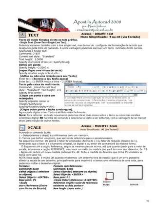 70
TEXT Acesso – DRAW> Text
Modo Simplificado: T ou mt (via Teclado)
Texto de modo Simples direto na tela gráfica.
- Single Text (Draw<Text<Single Line Text)
Podemos escrever também com o line single text, mas temos de configurar da formatação de acordo que
desejamos pela linha de comando. A única vantagem podemos escrever um texto inclinado direto na tela.
Acionando o Single text:
Command: DTEXT
Current text style: "Standard"
Text height: 2.5000
Specify start point of text or [Justify/Style]:
Define um ponto
Specify height <2.5000>:
(especifique uma altura de texto)
Specify rotation angle of text <0>:
(define ou não uma rotação para seu Texto)
Enter text: (Escreva o seu texto agora)
Enter text: (1 ENTER muda a linha – 2 ENTER finaliza).
Texto pela caixa de multi-texto.
Command: _mtext Current text
style: "Standard" Text height: 2.5
Specify first corner:
(Clique um ponto e abra um
retangulo)
Specify opposite corner or
[Height/Justify/Line
spacing/Rotation/Style/Width]:
(Clique outro ponto e feche o retangulo).
Agora pode digitar o seu Texto e editá-lo mais facilmente.
Nota: Para retornar ao texto novamente podemos clicar duas vezes sobre o texto ou como nas versões
anteriores digitar ED na linha de comando e selecionar o texto a ser editando, com a vantagem de se manter
ativo, para edição de outros textos.
SCALE
Acesso – MODIFY> Scale
Modo Simplificado: SC (via Teclado)
Acionado o comando Scale:
1 - Selecionamos o objeto e confirmamos com um <enter>.
2- Temos que definir um ponto, que servirá de referencia para o escalonamento.
Na sequencia normal ele pedirá o fator de ampliação (Acima de 1) ou fator de redução (Abaixo de 1),
lembrando que o fator 1 e o tamanho original, se digitar 1 ou enter ele se manterá da mesma forma.
O Esquema com a opção Reference, segue os mesmos passos acima, até que quando pedir para o valor de
escala, acionamos a opção REFERENCE, inserimos um valor de medida que você tem em seu desenho, Ex. 25
- Agora ele pedirá um nova medida podemos Ex. 42. Feito a medida do desenho que tinha 25 unidades se
torna com valor 42.
NOTA:Essa opção é muito útil quando recebemos um desenho fora de escala (que é um erro grosseiro
alterar a escala de um desenho, principalmente para imprimir) e temos uma referencia de uma cota, para
podermos voltar o desenho original.
Formato:
Command: Scale
Select Objects:( selecione
os objetos)
Select Objects: <ENTER>
Base point: P1
<Scale
ator>/Reference:(Entre
com Valor da Escala)
Formato com Referencia:
Command: Scale
Select Objects:( selecione os objetos)
Select Objects: <ENTER>
Base point:P1
<Scale Fator>/Reference: R<ENTER>
Reference lenght:<valor de referencia
existente ou dois pontos>
New lenght:(novo valor )
 