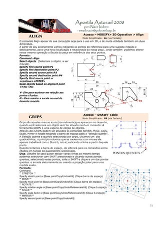 71
ALIGN
Acesso – MODIFY> 3D Operation > Align
Modo Simplificado: AL (via Teclado)
O comando Align apesar de sua concepção seja para o uso em 3D, e de muita utilidade também em duas
dimensões.
A partir de seu acionamento vamos indicando os pontos de referencia para uma suposta rotação e
deslocamento, para uma nova localização e rotacionada da nossa peça , onde também podemos alterar
nessa mesma operação a Escala da peça em referência dos seus pontos.
Formato:
Command: Align
Select objects: (Selecione o objeto a ser
movido)
Specify first source point:P1
Specify first destination point:P2
Specify second source point:P3
Specify second destination point:P4
Specify third source point or
<continue><ENTER>
Scale objects based on aligment point
<Y/N><N>
Y- Sim para ecalonar em relação aos
pontos clicados.
N - Para manter a escala normal do
desenho movido.
GRIPS
Acesso – DRAW> Table
Modo Simplificado: GR (via Teclado)
Grips são aquelas marcas azuis (normalmente)que aparecem no desenho,
quando você seleciona um objeto sem ter ativado nenhum comando. A
ferramenta GRIPS é uma espécie de edição de objetos.
Através dos GRIPS podem ser ativados os comandos Stretch, Move, Copy,
Scale, Mirror e Rotate teclando a barra de espaço após a “seleção quente”.
A Seleção quente e quando selecionado por grips, clicamos um dos
quadradinhos, a princípio notamos que se mexermos com mouse ele
apenas trabalhará com o Stretch, isto é, esticando a linha a partir daquele
ponto.
Quando teclamos a barra de espaço, ele alterará para os comandos acima
citados em função do quadradinho selecionado.
Dica: Detalhe se caso quiser esticar varias linhas ao mesmo tempo
podemos selecionar com SHIFT pressionado e clicando outros pontos
quentes, selecionado estes pontos, solte o SHIFT e clique e um dos pontos
quentes e arraste aletoriamente ou usando a projeção polar para uma
medida exata.
Formato:
Command:
** STRETCH **
Specify stretch point or [Base point/Copy/Undo/eXit]: (Clique barra de espaço)
** MOVE **
Specify move point or [Base point/Copy/Undo/eXit]: (Clique barra de espaço)
** ROTATE **
Specify rotation angle or [Base point/Copy/Undo/Reference/eXit]: (Clique b.espaço
** SCALE **
Specify scale factor or [Base point/Copy/Undo/Reference/eXit]: (Clique b.espaço)
** MIRROR **
Specify second point or [Base point/Copy/Undo/eXit]:
PONTOS QUENTES
 
