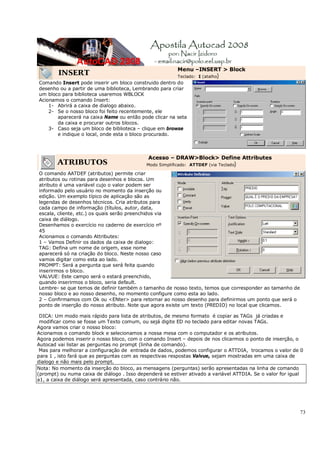 73
INSERT
Menu –INSERT > Block
Teclado: I (atalho)
Comando Insert pode inserir um bloco construido dentro do
desenho ou a partir de uma biblioteca, Lembrando para criar
um bloco para biblioteca usaremos WBLOCK
Acionamos o comando Insert:
1- Abrirá a caixa de dialogo abaixo.
2- Se o nosso bloco foi feito recentemente, ele
aparecerá na caixa Name ou então pode clicar na seta
da caixa e procurar outros blocos.
3- Caso seja um bloco de biblioteca – clique em browse
e indique o local, onde esta o bloco procurado.
ATRIBUTOS
Acesso – DRAW>Block> Define Attributes
Modo Simplificado: ATTDEF (via Teclado)
O comando AATDEF (atributos) permite criar
atributos ou rotinas para desenhos e blocos. Um
atributo é uma variável cujo o valor podem ser
informado pelo usuário no momento da inserção ou
edição. Um exemplo típico de aplicação são as
legendas de desenhos técnicos. Cria atributos para
cada campo de informação (títulos, autor, data,
escala, cliente, etc.) os quais serão preenchidos via
caixa de diálogo.
Desenhamos o exercício no caderno de exercício nº
45
Acionamos o comando Attributes:
1 – Vamos Definir os dados da caixa de dialogo:
TAG: Defina um nome de origem, esse nome
aparecerá só na criação do bloco. Neste nosso caso
vamos digitar como esta ao lado.
PROMPT: Será a pergunta que será feita quando
inserirmos o bloco.
VALVUE: Este campo será o estará preenchido,
quando inserirmos o bloco, seria default.
Lembre- se que temos de definir também o tamanho de nosso texto, temos que corresponder ao tamanho de
nosso bloco e ao nosso desenho, no momento configure como esta ao lado.
2 – Confirmamos com Ok ou <ENter> para retornar ao nosso desenho para definirmos um ponto que será o
ponto de inserção do nosso atributo. Note que agora existe um texto (PREDIO) no local que clicamos.
DICA: Um modo mais rápido para lista de atributos, de mesmo formato é copiar as TAGs já criadas e
modificar como se fosse um Texto comum, ou sejá digite ED no teclado para editar novas TAGs.
Agora vamos criar o nosso bloco:
Acionamos o comando block e selecionamos a nossa mesa com o computador e os atributos.
Agora podemos inserir o nosso bloco, com o comando Insert – depois de nos clicarmos o ponto de inserção, o
Autocad vai listar as perguntas no prompt (linha de comando).
Mas para melhorar a configuração de entrada de dados, podemos configurar o ATTDIA, trocamos o valor de 0
para 1 , isto fará que as perguntas com as respectivas respostas Valvue, sejam mostradas em uma caixa de
dialogo e não mais pelo prompt.
Nota: No momento da inserção do bloco, as mensagens (perguntas) serão apresentadas na linha de comando
(prompt) ou numa caixa de diálogo . Isso dependerá se estiver ativado a variável ATTDIA. Se o valor for igual
a1, a caixa de diálogo será apresentada, caso contrário não.
 