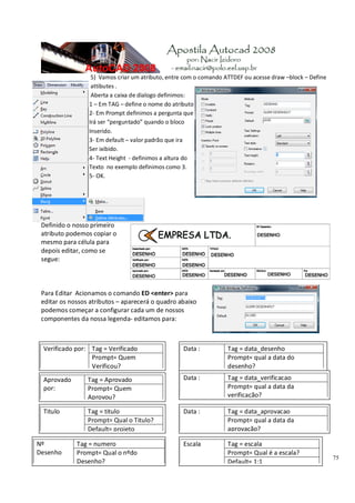 75
5) Vamos criar um atributo, entre com o comando ATTDEF ou acesse draw –block – Define
attibutes .
Aberta a caixa de dialogo definimos:
1 – Em TAG – define o nome do atributo
2‐ Em Prompt definimos a pergunta que
Irá ser “perguntado” quando o bloco
Inserido.
3‐ Em default – valor padrão que ira
Ser ixibido.
4‐ Text Height ‐ definimos a altura do
Texto no exemplo definimos como 3.
5‐ OK.
Definido o nosso primeiro
atributo podemos copiar o
mesmo para célula para
depois editar, como se
segue:
Para Editar Acionamos o comando ED <enter> para
editar os nossos atributos – aparecerá o quadro abaixo
podemos começar a configurar cada um de nossos
componentes da nossa legenda‐ editamos para:
Data : Tag = data_desenho
Prompt= qual a data do
desenho?
Verificado por: Tag = Verificado
Prompt= Quem
Verificou?
Data : Tag = data_verificacao
Prompt= qual a data da
verificação?
Aprovado
por:
Tag = Aprovado
Prompt= Quem
Aprovou?
Data : Tag = data_aprovacao
Prompt= qual a data da
aprovação?
Titulo Tag = titulo
Prompt= Qual o Titulo?
Default= projeto
Nº
Desenho
Tag = numero
Prompt= Qual o nºdo
Desenho?
Escala Tag = escala
Prompt= Qual é a escala?
Default= 1:1
 