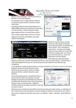 78
Aberta a caixa de dialogo – Confira que temos já
definido o nosso bloco legenda .
Em properties retire a opção AutoFit e defina a
escala como 1, para manter o tamanho real do
nosso bloco.
Logo Abaixo defina Em Overall Cell Alignment: a
opção Middle Center para centralizar o nosso bloco
no meio da Celula. Clicamos Ok para finalizar.
Agora podemos Clicar em cada Celula e definir
Como a figura abaixo dados comuns em nossas
Legendas como itens, quantidades, descrição ,
material observações.
Podemos arrastar os grips as linhas
laterais de cada células começando
pela direita para definir os tamanhos de
nossas células. Para a inserção de
novas linhas – clicamos com o botão
direito do mouse sobre os nº das linhas
selecionar a opção insert row above
para uma linha acima ou insert row
below para uma linha abaixo.
OBS. Depois da criação de tabelas
podemos copiar para a área de transferência (CTRL+c) e colar em outros layouts – somente que o
nosso bloco legenda tenha que ser inserido novamente para dados do novo desenho seja
configurado.
E sse trabalho de criação do bloco pode ser um pouco trabalhoso a principio, mas isso é uma vez só,
podemos utilizar esse nosso bloco em outros
desenhos de nossa empresa, tendo o trabalho
apenas de definir os dados referentes a cada
desenho.
Outra observação quanto a inserção dos blocos e
que precisamos definir que apareça a caixa de
listagem da perguntas para definição dos atributos –
por default ele mostrará na barra de comando para
mostrar a lista na caixa flutuante – digitamos
ATTDIA na barra de comando e trocamos o valor (0)
zero para o valor 1.
Podemos trocar os dados do nosso bloco já inserido clicamos duas sobre o texto ou editando com
ED, e selecionamos o que desejamos na caixa de dialogo e editamos e confirmamos com <enter>.
Para mudar os dados dos atributos temos que ir em Modify – Object – Attribute – block Attribute
Global.
 