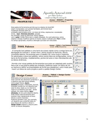 79
PROPERTIES
Acesso – MODIFY > Properties
Modo Simplificado CTRL+1
Esta paleta de ferramenta permite que os objetos do AutoCAD
sejam manipulados com grande facilidade, permitindo fazer
mudanças diversas sobre as
entidades selecionadas,como: cor,tipos de linhas, espessuras e escalasdas
linhas, layer, thickness,elevation, posição
Por exemplo, pode-se selecionar vários objetos
com o grips e então filtrar para o objeto desejado. Se você selecionou vários
objetos e deseja modificar apenas os textos, passe a seleção para Text e então
no campo apropriado, escolha a alteração que deve ser executada.
TOOL Palettes
Acesso – TOOLS > Tool Palettes Windows
teclado :CTRL+3 (atalho)
O comando tool palletes e uma barra de acesso rápido como a antiga barra de
Navegação do autocad o screen menu ,temos acesso às hachuras, blocos,
Comandos básicos, ferramentas para o trabalho 3D, como luzes e materiais.
Foi adicionada a caixa tool palletes, vários outros tipos de configurações, como a da
barra de ferramentas, modelamentos, pontos de luzes e mais interessantes são
os blocos dinâmicos.
Permite criar novas paletas de ferramentas que pode ser adaptada pelo usuário.
Para criar a sua própria paleta dos símbolos, podemos copiar um bloco de cor
ou hachura e definir as propriedades da forma que desejamos; outro modo para
inserir um bloco de outro projeto a partir a paleta Design Center.
Design Center Acesso – TOOLS > Design Center
Teclado: CTRL+2 (atalho)
Esta paleta de ferramenta permite um
total controle dos desenhos existentes e
o desenho que esta sendo editado,
como pegar blocos, layers,
textstyle,Dimstyle, Tablestyles, layouts,
linetypes contido em um desenho que
esta no disco rígido ou na internet e
inseri-lo no desenho que esta sendo
editado. Ou copiar blocos, layer,
dimstyles, etc de outro desenho aberto.
Pode utilizar esta ferramenta para
localizar mais rapidamente os seus
blocos a serem inseridos.
Podemos também criar, por exemplo,
um desenho que contenha todos os
seus blocos de cozinha e deixar o
Design Center explorar o arquivo para
retirar os blocos desejados.
 