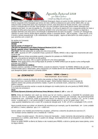 81
6- Vamos criar o nosso padrão acione o comando Retangulo clique um ponto na tela, podemos clicar no canto
inferior esquerdo linha tracejada que temos em tela e defina a distancia do outro córner @841,594, se sua
máquina esta configurada para uma impressora comum, essa área deve ter ficado enorme, use o comando
Zomm e extenda para a sua tela. Para finalizar crie uma margem interna para dentro desse retangulo que
acabamos de fazer, no caso do padrão A1, 10 a direita, 10 acima,10 abaixo,25 mm a esquerda aonde vai mais a
furação da folha para arquivamento, podemos também criar uma área para o nosso carimbo ou legenda e
também delimita uma área para a enumeração e detalhamento de itens do projeto – criamos um retangulo de
180x50 no canto inferior direito.Agora podemos utilizar o comando Mview – MV no teclado – clique em P1 a P2.
Criando a janela enquadrando e já o estendendo o nosso projeto . Agora só falta definir do nosso projeto, e o
que veremos com o zoom XP.
As opções do Comando:
Command: mv
MVIEW
Specify corner of viewport or
[ON/OFF/Fit/Shadeplot/Lock/Object/Polygonal/Restore/2/3/4] <Fit>:
Specify opposite corner: Regenerating model.
First Point: Permite selecionar os cantos de uma única janela
ON / OFF : Quando em OFF o AutoCAD limpa a janela em MODEL SPACE e não a regenera novamente até você
torná-la ON
Hideplot: Remove linhas escondidas quando o desenho for plotado em PAPER SPACE
Fit: Cria uma janela do tamanho da tela gráfica
2/3/4: Permite criar duas, três ou quatro janelas em uma única operação
Restore: Esta opção forma uma configuração de janelas no PAPER SPACE que se ajusta a uma configuração
gravada com VPORTS .
ESCALA DENTRO DA JANELA
Quando usamos a janelas no PAPER SPACE, a escala do desenho “trazido” do MODEL SPACE é de um valor
indeterminado para o observador, para colocarmos um modelo dentro de uma janela do PAPER SPACE na escala
que desejamos plotar usamos o comando ZOOM.
58 –ZOOM/XP
Acesso – VIEW > Zoom >
Modo Simplificado: Z (via Teclado)
Permite definir a escala do desenho dentro das janelas no Paper Space após a sua criação.
Após definirmos o tamanho REAL do formato do papel (folha Padrão) Podemos variar a escala do
desenho dentro das janelas previamente criadas. A partir do comando Zoom, utilizamos o XP para
definir a escala.
É o comando que permite acertar a escala de plotagem do modelo dentro de uma janela do PAPER SPACE.
O formato do comando é:
Zoom
All/Center/Dynamic/Extends/Left/Previous/Vmax/Window/<Scale X / XP >: valor XP
NOTA: Antes de trabalhar com zoom xp, temos que ter em mente o seguinte, o AutoCAD foi concebido para
desenhos em mm ou polegadas. Quando criamos um desenho mecânico por exemplo, nós automaticamente
trabalhamos com milímetros, então se queremos reduzir um desenho 5 vezes a escala é 1/5 , se for 2 vezes
menor a escala será ½ e se vamos ampliar 3 vezes a escala será 3/1, se for 10 vezes maior 10/1.
Logo quando trabalhamos com o zoom XP a escala de redução será ½ XP, 1/5 XP e a ampliação 3 XP e 10 XP.
Agora quando temos que plotar um desenho de arquitetura por exemplo, que foi desenhado em 1uma unidade
se refere a 1 metro, sabemos que 1 m = 1000 mm.
Vamos adotar uma medida para tentarmos visualizar, utilizamos o desenho da planta do exercício 27.
Por exemplo vamos trabalhar com a medida de 7 metros.
Clique na pasta Layout – Ele abrirá a Caixa de impressão – neste momento não precisamos configurar a
impressora ou a plotter, pode fechar o quadro de dialogo. Automaticamente ele já enquadra o seu desenho na
área delimitada.
Clique no botão PAPER na Barra de Status e ele mudará para MODEL e abrirá a janela para nossa planta, como
se segue abaixo:
 
