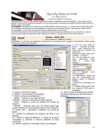 83
Normalmente é um erro que muitos cometem em imprimir desenhos a partir do MODEL e para caber no seu
padrão muda a escala original do desenho. Por isso que existe os layouts, para podemos dentro das janelas do
Mview, mudar as escalas.
PLOTAGEM A plotagem de um desenho em PAPER SPACE é feita na escala 1:1, sendo a forma mais adequada
de montagem de pranchas a serem plotadas em birôs. Quando mandar imprimir você apenas indicara que é
uma plotagem 1:1 ou dizer em qual tamanho ou padrão quer que imprima.
Lembramos também se não definirmos a tabela de valores das penas referentes ao seu desenho, os valores
para sua impressão de espessuras todo desenho por default será de linhas 0.25 e cores vigentes.
PLOT
Acesso – FILE> Plot
Modo Simplificado: PLOT(via Teclado)
A plotagem é o processo de passagem do desenho do computador para o papel e, normalmente, deixa muitas
dúvidas nos usuários de AutoCAD.
1- Cria um novo estilo de
penas - Clicamos no botão
New – para definirmos um
estilo para um conjunto de
espessuras.
Selecione a opção Start From
Scraftch - <avançar>
2b – De um nome ao novo
estilo (definifimos como
estilo) e avance para
concluir.
para a plotagem como
veremos adiante.
2-na Page Setup - Exibe uma
lista de configurações de
paginas salvas no desenho
vigente.
3- Definimos a impressora ou
ploter
4- Define opção para criar
um arquivo .CTB para a
plotagem.
5- Define o formato do papel.
6- Define o nº de copias da impressão.
7- Define a área a ser plotada por :
– display – imprime o que está em tela.
-extends – imprime a extensão de todo desenho.
- limits – imprime a area em relação aos limites do
desenho.
- Window – imprime área que for determinada pelo
usuário através de uma seleção window (mais utilizado).
8- Center plot – centraliza o desenho no centro do
papel.
9 – Define as distancias de margens da área a ser
plotada.
10 – Define a escala do desenho – a opção fit to paper
“enquadra” o desenho o Maximo possível na área
imprimível.
11- Define a opção de impressão retrato ou paisagem.
13- Abre a caixa de dialogo para edição
de penas (espessuras) de linhas para a
plotagem.
 