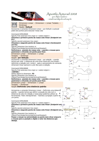 86
Dimension Linear – Dimension > Linear Teclado: –
Dimlinear
Opção: Default
Acionamos o comando Dimension Linear – por Default o autocad
pede dois pontos para executar nossa cota
Command:DIMLINEAR
Specify first extension line origin or <select object>:
Clicamos o primeiro ponto da nossa cota linear (Endpoint em
P1)
Specify second extension line origin:
Clicamos o segundo ponto da nossa cota linear (Centerpoint
em P2)
Specify dimension line location or
[Mtext/Text/Angle/Horizontal/Vertical/Rotated]:
Definimos a posição da nossa cota – usando o mouse para
posicionar e clicando um ponto para fixar.
Dimension Linear – Dimension > Linear
Teclado: – Dimlinear
Opção: por Seleção
Acionamos o comando Dimension Linear – por seleção – quando
temos que cotar a distancia de uma linha inteira de uma aresta –
definimos a seleção com <enter> após o acionamento do comando
dimension linear aprecerá o pick Box para a seleção.
Command:DIMLINEAR
Specify first extension line origin or <select object>:
<ENTER>
Select object to dimension: P3
Specify dimension line location or
[Mtext/Text/Angle/Horizontal/Vertical/Rotated]:
Definimos a posição da nossa cota – usando o mouse para
posicionar e clicando um ponto para fixar.
Dimension Linear – Dimension > Linear
Teclado: – Dimlinear
Opção:Definindo uma distância padrão
Acionamos o comando Dimension Linear – Definindo uma distancia
padrão – quando temos que definir a posição de cota com a
distancia da cota em relação a nossa peça podemos utilizar as
ferramentas Polar /Osnap/Otrack – fazendo a projeção a partir de
um ponto.
Command:DIMLINEAR
Specify first extension line origin or <select object>:
Clicamos o primeiro ponto da nossa cota linear (Endpoint em
P1)
Specify second extension line origin:
Clicamos o segundo ponto da nossa cota linear (Endpoint em
P2)
Specify dimension line location or
[Mtext/Text/Angle/Horizontal/Vertical/Rotated]:
Passe o mouse na extremidade ou ponto sem clicar empurre
o mouse para a posição e digite o valor da distancia que
deseja.
 