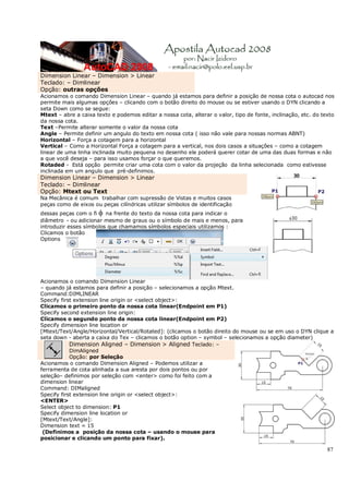 87
Dimension Linear – Dimension > Linear
Teclado: – Dimlinear
Opção: outras opções
Acionamos o comando Dimension Linear – quando já estamos para definir a posição de nossa cota o autocad nos
permite mais algumas opções – clicando com o botão direito do mouse ou se estiver usando o DYN clicando a
seta Down como se segue:
Mtext – abre a caixa texto e podemos editar a nossa cota, alterar o valor, tipo de fonte, inclinação, etc. do texto
da nossa cota.
Text –Permite alterar somente o valor da nossa cota
Angle – Permite definir um angulo do texto em nossa cota ( isso não vale para nossas normas ABNT)
Horizontal – Força a cotagem para a horizontal
Vertical – Como a Horizontal Força a cotagem para a vertical, nos dois casos a situações – como a cotagem
linear de uma linha inclinada muito pequena no desenho ele poderá querer cotar de uma das duas formas e não
a que você deseja – para isso usamos forçar o que queremos.
Rotaded - Está opção permite criar uma cota com o valor da projeção da linha selecionada como estivesse
inclinada em um angulo que pré-definimos.
Dimension Linear – Dimension > Linear
Teclado: – Dimlinear
Opção: Mtext ou Text
Na Mecânica é comum trabalhar com supressão de Vistas e muitos casos
peças como de eixos ou peças cilíndricas utilizar símbolos de identificação
dessas peças com o fi φ na frente do texto da nossa cota para indicar o
diâmetro - ou adicionar mesmo de graus ou o símbolo de mais e menos, para
introduzir esses símbolos que chamamos símbolos especiais utilizamos :
Clicamos o botão
Options
Acionamos o comando Dimension Linear
– quando já estamos para definir a posição – selecionamos a opção Mtext.
Command:DIMLINEAR
Specify first extension line origin or <select object>:
Clicamos o primeiro ponto da nossa cota linear(Endpoint em P1)
Specify second extension line origin:
Clicamos o segundo ponto da nossa cota linear(Endpoint em P2)
Specify dimension line location or
[Mtext/Text/Angle/Horizontal/Vertical/Rotated]: (clicamos o botão direito do mouse ou se em uso o DYN clique a
seta down - aberta a caixa do Tex – clicamos o botão option – symbol – selecionamos a opção diameter)
Dimension Aligned – Dimension > Aligned Teclado: –
DimAligned
Opção: por Seleção
Acionamos o comando Dimension Aligned – Podemos utilizar a
ferramenta de cota alinhada a sua aresta por dois pontos ou por
seleção– definimos por seleção com <enter> como foi feito com a
dimension linear
Command: DIMaligned
Specify first extension line origin or <select object>:
<ENTER>
Select object to dimension: P1
Specify dimension line location or
[Mtext/Text/Angle]:
Dimension text = 15
(Definimos a posição da nossa cota – usando o mouse para
posicionar e clicando um ponto para fixar).
 