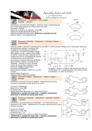 88
Dimension – Dimension > Dim Lenght
Teclado: – DimArc
Acionamos o comando Dim Lenght – Podemos utilizar a ferramenta de
Dim Lenght para cotagem de comprimentos de arcos
Command: DIMARC
Select arc or polyline arc segment: Clique P3
Specify arc length dimension location, or
[Mtext/Text/Angle/Partial/Leader]: Definimos a posição da cota
Opções: Partial – esta opção permite
Dimension Ordinate – Dimension > Ordinate Teclado: –
DimOrdinate
Antes de utilizar o dimension ordinate temos que definir o ponto 0,0 para relação com a nossa peça– para isso
acionamos pelo teclado o comando UCS
(unidade de coordenadas do sistema) –
1)Acionado o comando UCS digite a opção
NEW (apesar de não mostrar como opção).
2) Defina o ponto de base Endpoint em P1 .
(repare que eixo de coordenadas do autocad
se desloca para o ponto definido).
Acionamos o comando Dimension ordinate –
Agora podemos utilizar a ferramenta de
ordenada – clicando no centro de cada
centro de circulo fará a cotagem do seu
centro em relação ao ponto base.
Command:DIMORDINATE
Specify feature location: (centro em um dos
circulos)
Specify leader endpoint or
[Xdatum/Ydatum/Mtext/Text/Angle]:
As opções : Xdatum e Ydatum são funções para fixar as
coordenadas x ou y respectivamente, isto é trava o valor
na ordenada x ou valor da abscissa y.
Dimension Radius – Dimension > Radius Teclado: –
Dimrad
Acionamos o comando Dimension Radius –Selecionamos os arcos e
círculos e posicionamos a cota clicando um ponto
Command: DIMRADIUS
Select arc or circle: P3
Dimension text = 11
Specify dimension line location or [Mtext/Text/Angle]:
(Definimos a posição da nossa cota – usando o mouse para
posicionar e clicando um ponto para fixar).
Dimension Diameter – Dimension > Diameter Teclado:
– Dimdia
Acionamos o comando Dimension Diameter – Da mesma forma que
utilizamos o dim radius - Selecionamos os círculos e posicionamos a cota
clicando um ponto
Command: DIMDIA
Select arc or circle: P1
Dimension text = 12
Specify dimension line location or [Mtext/Text/Angle]:
(Definimos a posição da nossa cota – usando o mouse para
posicionar e clicando um ponto para fixar).
 