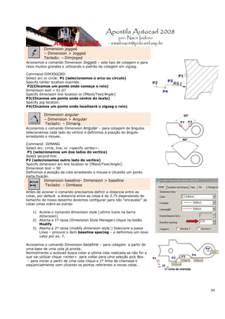 89
Dimension jogged
– Dimension > Jogged
Teclado: – Dimjoged
Acionamos o comando Dimension Jogged – este tipo de cotagem e para
raios muitos grandes e utilizando o padrão de cotagem em zigzag.
Command:DIMJOGGED
Select arc or circle: P1 (selecionamos o arco ou circulo)
Specify center location override:
P2(Clicamos um ponto onde começa o raio)
Dimension text = 61.07
Specify dimension line location or [Mtext/Text/Angle]:
P3(Clicamos um ponto onde centro do texto)
Specify jog location:
P4(Clicamos um ponto onde localizará o zigzag o raio)
Dimension angular
– Dimension > Angular
Teclado: – Dimang
Acionamos o comando Dimension Angular – para cotagem de ângulos
selecionamos cada lado do vértice e definimos a posição do ângulo
arrastando o mouse.
Command: DIMANG
Select arc, circle, line, or <specify vertex>:
P1 (selecionamos um dos lados do vertice)
Select second line:
P2 (selecionamos outro lado do vertice)
Specify dimension arc line location or [Mtext/Text/Angle]:
Dimension text = 90
Definimos a posição da cota arrastando o mouse e clicando um ponto
parta fixação.
Dimension baseline– Dimension > baseline
Teclado: – Dimbase
Antes de acionar o comando precisamos definir a distancia entre as
cotas, por default a distancia entre as cotas é de 3.75 dependendo do
tamanho de nosso desenho devemos configurar para não “encavalar” as
cotas umas sobre as outras:
1) Acione o comando dimension style (ultimo ícone na barra
dimension)
2) Aberta a 1º caixa (Dimension Style Manager) clique no botão
Modify
3) Aberta a 2º caixa (modify dimension style:) Selecione a pasta
Lines – procure o item baseline spacing – e definimos um novo
valor por ex. 7.
Acionamos o comando Dimension baseline – para cotagem a partir de
uma base de uma cota já pronta.
Normalmente o autocad busca cotar a ultima cota realizada se não for a
que vai utilizar clique <enter> para voltar para uma seleção pick Box.
– para iniciar a partir de uma cota clique a 1º linha de chamada e
seqüencialmente vem clicando os pontos referentes a novas cotas.
 