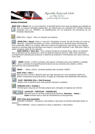 9
BARRA STANDARD
NEW (File > New) Cria um novo desenho, O AutoCAD abrirá uma caixa de dialogo para seleção de
abrir um arquivo template acadiso.dwt, por default para um ambiente 2D– também funciona
aceitando com um <ENTER>, se trabalharemos em um ambiente 3D precisamos de um
template 3Dacad.dwt.
OPEN (File > Open) - Abre um desenho já existente.
SAVE (File > Save)- Salva o “rascunho” (template) corrente. Se não foi dado um nome ao
desenho, o AutoCAD lhe pedirá um nome. Lembrando que o AutoCad salva normalmente
com a extensão .DWG e um arquivo .BAK que é arquivo de segurança, caso perda o seu desenho
original ou aconteça algo que danifique seu arquivo, voce pode renomear o seu .BAK para .DWG e
assim recuperar parte do seu desenho.
SAVE AS(File > Save As) - Tem a mesma função do comando Save, salvar um desenho.
Com a diferença de lhe perguntar o nome do desenho antes de salva-lo. OBS. Esse comando é
principalmente utilizado para preservar o desenho já existente e renomeiando com outro nome ou
outro local.
UNDO -Desfaz o último comando, para alguns comandos serve para desfazer a seleção,
para o comando line especificamente dentro de seu comando ativo desfaz o último
segmento de reta sucessivamente.
REDO - - Refaz o último comando desfeito pelo comando “UNDO”.
PLOT (File > Plot )
Plot (ou print ) Envia o desenho para que seja impresso em uma impressora gráfica ou
plotter (impressora de grande porte), A opção de impressão será detalhada mais adiante.
PLOT PREVIEW (File > Plot Preview)
Mostra como o desenho será visto quando impresso ou plotado.
PUBLISH (File > Publish )
Permite gerar arquivos em formato próprio para utilização em páginas de Internet.
(CUTCLIP – COPYCLIP – PASTECLIP)
Permite como no formato tradicional do Windows Recortar – Copiar –
Colar enviando para a área de transferência ou Recuperando.
EXIT (File<Exit AutoCAD)
DISCARD CHANGES – Abandona a tela gráfica e não grava as últimas alterações feitas no
desenho.
SAVE CHANGES – Grava o desenho no disco e abandona a tela gráfica.
 