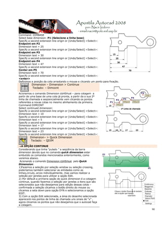 90
Command: DIMBASE
Select base dimension: P1 (Selecione a linha base)
Specify a second extension line origin or [Undo/Select] <Select>:
Endpoint em P2
Dimension text = 25
Specify a second extension line origin or [Undo/Select] <Select>:
Endpoint em P3
Dimension text = 30
Specify a second extension line origin or [Undo/Select] <Select>:
Endpoint em P4
Dimension text = 47
Specify a second extension line origin or [Undo/Select] <Select>:
Center em P5
Dimension text = 70
Specify a second extension line origin or [Undo/Select] <Select>:
<enter>
Definimos a posição da cota arrastando o mouse e clicando um ponto para fixação.
Dimension – Dimension > Continue
Teclado: – Dimcont
Acionamos o comando Dimension continue – para cotagem a
partir de uma base de uma cota já pronta, a partir da a sua 2º
linha de chamada e seqüencialmente vem clicando os pontos
referentes a novas cotas no mesmo alinhamento da primeira.
Command:DIMCONT
Select continued dimension:
Specify a second extension line origin or [Undo/Select] <Select>:
Dimension text = 10
Specify a second extension line origin or [Undo/Select] <Select>:
Dimension text = 5
Specify a second extension line origin or [Undo/Select] <Select>:
Dimension text = 17
Specify a second extension line origin or [Undo/Select] <Select>:
Dimension text = 23
Specify a second extension line origin or [Undo/Select] <Select>:
Dimension– > Quick Dimension
Teclado: – QDIM
→A OPÇÃO CONTINUE
Considerando que tinha “pulado ” a seqüência da barra
dimension devido que no comando quick dimension estar
embutido os comandos mencionados anteriormente, como
veremos abaixo.
Acionando o comando Dimension continue pelo Quick
Dimension:
1)Fazemos a seleção por seleção window ou seleção crossing,
poderíamos também selecionar as entidades como as
linhas,circulo, arcos individualmente, mas vamos realizar a
seleção por janelas para utilizar a opção Edit.
2) Por default a primeira opção do quick dimension é a cotagem
continue, quando fazemos a seleção por janelas a itens que são
selecionados que não desejamos para edição dessas cotas –
confirmada a seleção clicamos o botão direito do mouse ou
clicamos a seta down para opção DYN e selecionamos a opção
EDIT.
3) Com a opção Edit selecionada, a área do desenho selecionada
aparecerá nos pontos de linha de chamada uns sinais de “x” ,
agora clicamos os pontos que não desejamos que o autocad faça
a cotagem.
 