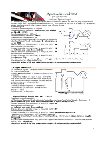 91
4) Realizada a edição de remoção ou adição de pontos que também poderia ser realizado dentro da opção Edit,
temos a opção ADD – que a opção para adicionar pontos – podemos teclar <enter> ou X(opção eXit) para seguir
para o posicionamento da cota e clicar um ponto para a fixação da cota .
Command:QDIM
Associative dimension priority = Endpoint
Select geometry to dimension: Selecionando por window
de P1 á P2 <ENTER>
Specify opposite corner: 14 found
Select geometry to dimension: <enter>
Specify dimension line position, or
[Continuous/Staggered/Baseline/Ordinate/Radius/Diameter/d
atumPoint/Edit/seTtings] <Continuous>: E (selecionamos a
opção Edit)
Indicate dimension point to remove, or [Add/eXit]<eXit>: P3
One dimension point removed
Indicate dimension point to remove, or [Add/eXit]<eXit>: P4
... cliclamos os pontos desnecessários
Indicate dimension point to remove, or [Add/eXit]<eXit>: P9
One dimension point removed
Indicate dimension point to remove, or [Add/eXit]<eXit>:
(<enter> ou Exit)
Specify dimension line position, or [Continuous/Staggered / Baseline/Ordinate/Radius /Diameter/
datumPoint/Edit/seTtings] <Continuous>
(Definimos a posição da cota arrastando o mouse e clicando um ponto parta fixação).
→A OPÇÃO STAGGENED
As opções que seguem - podemos selecionar conforme
as cotas que desejamos :
A opção Staggened é tipo de cotas embutidas internas
crescentes
– conforme o modelo que segue ao lado – lembrando
que temos que para qualquer opção que segue temos
que eventualmente seguir os passos do modo realizado
anteriormente como seleção, edição.
Command:QDIM
Associative dimension priority = Intersection
Select geometry to dimension: Specify opposite
corner: 11 found
Select geometry to dimension:
(Selecionando por window de P1 á P2) <ENTER>
Specify dimension line position,
or[Continuous/Staggered/Baseline/Ordinate/Radius/Diameter/datumPoint/Edit/seTtings] < Continuous >:E
(Selecionamos a opção EDIT e editamos retirando os pontos desnecessários)
Indicate dimension point to remove, or [Add/eXit] <eXit>:P1
One dimension point removed
... cliclamos os pontos desnecessários
Indicate dimension point to remove, or [Add/eXit] <eXit>: P9
One dimension point removed
Indicate dimension point to remove, or [Add/eXit] <eXit>: (<enter> ou x para exit)
Specify dimension line position, or [Continuous/ Staggered
/Baseline/Ordinate/Radius/Diameter/datumPoint/Edit/seTtings] < Continuous >:S (selecionamos a opção
Staggered)
Specify dimension line position, or [Continuous/Staggered/Baseline/Ordinate/Radius/ Diameter /datumPoint/
Edit/seTtings ] <Staggered>:
(Definimos a posição da cota arrastando o mouse e clicando um ponto parta fixação).
 