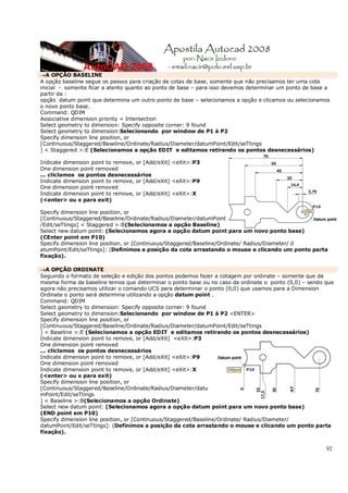 92
→A OPÇÃO BASELINE
A opção baseline segue os passos para criação de cotas de base, somente que não precisamos ter uma cota
inicial - somente ficar a atento quanto ao ponto de base – para isso devemos determinar um ponto de base a
partir da :
opção datum point que determina um outro ponto de base – selecionamos a opção e clicamos ou selecionamos
o novo ponto base.
Command: QDIM
Associative dimension priority = Intersection
Select geometry to dimension: Specify opposite corner: 9 found
Select geometry to dimension:Selecionando por window de P1 á P2
Specify dimension line position, or
[Continuous/Staggered/Baseline/Ordinate/Radius/Diameter/datumPoint/Edit/seTtings
] < Staggered >:E (Selecionamos a opção EDIT e editamos retirando os pontos desnecessários)
Indicate dimension point to remove, or [Add/eXit] <eXit>:P3
One dimension point removed
... cliclamos os pontos desnecessários
Indicate dimension point to remove, or [Add/eXit] <eXit>:P9
One dimension point removed
Indicate dimension point to remove, or [Add/eXit] <eXit>:X
(<enter> ou x para exit)
Specify dimension line position, or
[Continuous/Staggered/Baseline/Ordinate/Radius/Diameter/datumPoint
/Edit/seTtings] < Staggered >:B(Selecionamos a opção Baseline)
Select new datum point: (Selecionamos agora a opção datum point para um novo ponto base)
(CEnter point em P10)
Specify dimension line position, or [Continuous/Staggered/Baseline/Ordinate/ Radius/Diameter/ d
atumPoint/Edit/seTtings]: (Definimos a posição da cota arrastando o mouse e clicando um ponto parta
fixação).
→A OPÇÃO ORDINATE
Seguindo o formato de seleção e edição dos pontos podemos fazer a cotagem por ordinate – somente que da
mesma forma da baseline temos que determinar o ponto base ou no caso da ordinate o ponto (0,0) – sendo que
agora não precisamos utilizar o comando UCS para determinar o ponto (0,0) que usamos para a Dimension
Ordinate o ponto será determina utilizando a opção datum point .
Command: QDIM
Select geometry to dimension: Specify opposite corner: 9 found
Select geometry to dimension:Selecionando por window de P1 á P2 <ENTER>
Specify dimension line position, or
[Continuous/Staggered/Baseline/Ordinate/Radius/Diameter/datumPoint/Edit/seTtings
] < Baseline >:E (Selecionamos a opção EDIT e editamos retirando os pontos desnecessários)
Indicate dimension point to remove, or [Add/eXit] <eXit>:P3
One dimension point removed
... cliclamos os pontos desnecessários
Indicate dimension point to remove, or [Add/eXit] <eXit>:P9
One dimension point removed
Indicate dimension point to remove, or [Add/eXit] <eXit>:X
(<enter> ou x para exit)
Specify dimension line position, or
[Continuous/Staggered/Baseline/Ordinate/Radius/Diameter/datu
mPoint/Edit/seTtings
] < Baseline >:B(Selecionamos a opção Ordinate)
Select new datum point: (Selecionamos agora a opção datum point para um novo ponto base)
(END point em P10)
Specify dimension line position, or [Continuous/Staggered/Baseline/Ordinate/ Radius/Diameter/
datumPoint/Edit/seTtings]: (Definimos a posição da cota arrastando o mouse e clicando um ponto parta
fixação).
 