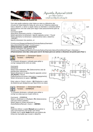 93
→A OPÇÃO RADIUS OU DIAMETER
Com esta opção podemos cotar todos os raios ou diâmetros dos
círculos do nosso desenho todos de uma vez só. Podemos selecionar
todo o desenho e ativar a opção radius ou diameter o comando pedirá que
posicionamos uma das cotas para seguir esse posicionamento para as
demais.
Command:QDIM
Associative dimension priority = Intersection
Select geometry to dimension: Specify opposite corner: 7 found
Select geometry to dimension: (selecionamos todo o desenho)
<ENTER>
Specify dimension line position, or
[Continuous/Staggered/Baseline/Ordinate/Radius/Diameter/
datumPoint/Edit/seTtings] <Continuous> :
(Selecionamos a opção Diameter)
Specify dimension line position, or
[Continuous/Staggered/Baseline/Ordinate/Radius/Diameter/datumPoint/Edit/seTtings] <Diameter>:
(Posicionamos uma das cotas para servir de base para as outras e clicamos um ponto para fixar )
Dimension– > Dimension Space
Teclado: – DIMSPACE
O comando dimspace e utilizado para editar e
corrigir espaçamento entre as cotas
Command:
DIMSPACE
Select base dimension: P1 (Selecionamos cota de
partida para referencia)
Select dimensions to space:Specify opposite corner:
(P1,P2,P3) 3 found
(Selecionamos as outras cotas para o espaçamento)
Select dimensions to space:<ENTER>
Enter value or [Auto] <Auto>: 10 (Digitamos o valor
da distancia que desajamos que fique entre as cotas)
Dimension– > Dimension Break
Teclado: – DIMBREAK
O comando dimbreak e utilizado para editar e
corrigir as cotas que se cruzam entre si.
Command: _DIMBREAK
Select a dimension or [Multiple]: P1 (Selecionamos
cota que iremos quebrar)
Select object to break dimension or :
[Auto/Restore/Manual] <Auto>: <ENTER>
Nota:
Podemos Utilizar a opção Manual para quebrar a
cota como fazemos com break com linhas.
Cuidado com o apção Auto devido que quebra ate
linhas de chamadas que cruzam o desenho.
 