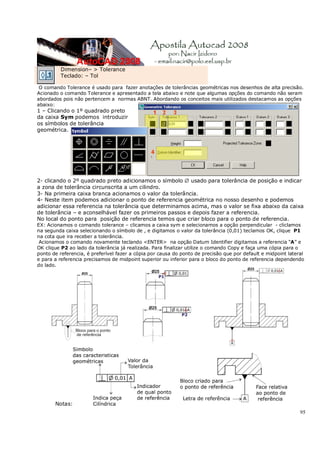 95
Dimension– > Tolerance
Teclado: – Tol
O comando Tolerance é usado para fazer anotações de tolerâncias geométricas nos desenhos de alta precisão.
Acionado o comando Tolerance e apresentado a tela abaixo e note que algumas opções do comando não seram
abordados pois não pertencem a normas ABNT. Abordando os conceitos mais utilizados destacamos as opções
abaixo:
1 – Clicando o 1º quadrado preto
da caixa Sym podemos introduzir
os símbolos de tolerância
geométrica.
2- clicando o 2º quadrado preto adicionamos o símbolo ∅ usado para tolerância de posição e indicar
a zona de tolerância circunscrita a um cilindro.
3- Na primeira caixa branca acionamos o valor da tolerância.
4- Neste item podemos adicionar o ponto de referencia geométrica no nosso desenho e podemos
adicionar essa referencia na tolerância que determinamos acima, mas o valor se fixa abaixo da caixa
de tolerância – e aconselhável fazer os primeiros passos e depois fazer a referencia.
No local do ponto para posição de referencia temos que criar bloco para o ponto de referencia.
EX: Acionamos o comando tolerance – clicamos a caixa sym e selecionamos a opção perpendicular - cliclamos
na segunda caixa selecionando o símbolo de , e digitamos o valor da tolerância (0,01) teclamos OK, clique P1
na cota que ira receber a tolerância.
Acionamos o comando novamente teclando <ENTER> na opção Datum Identifier digitamos a referencia “A” e
OK clique P2 ao lado da tolerância já realizada. Para finalizar utilize o comando Copy e faça uma cópia para o
ponto de referencia, é preferível fazer a cópia por causa do ponto de precisão que por default e midpoint lateral
e para a referencia precisamos de midpoint superior ou inferior para o bloco do ponto de referencia dependendo
do lado.
Notas:
 