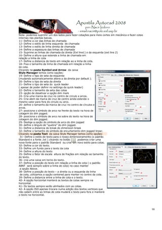 98
Nota: podemos suprimir um dos lados para fazer cotações para meio cortes em mecânica e fazer cotas
internas nas plantas baixas.
11- Define a cor das linhas de chamada
12- Define o estilo de linha esquerda de chamada
13- Define o estilo de linha direita de chamada
14- Define a espessura das linhas de chamada
15- Suprime as linhas de chamada da direta (Ext line1) e da esquerda (ext line 2)
16- Define a altura que estende a linha de chamada em
relação a linha de cota
17- Define a distancia do texto em relação ao a linha de cota.
18- Fixa o tamanho da linha de chamada em relação a linha
de cota.
Clicando na pasta Symbol and Arrow da caixa
Style Manager temos como opções:
19- Define o tipo de seta da esquerda
(mudando automaticamente altera a da direita por default ).
20- Define o tipo de seta da direita
21- Define o tipo de seta do quick leader
( apesar de poder definir no settings da quick leader)
22- Define o tamanho da seta das cotas
23- opção de desativar a opção dim mark
24- Cria uma marca de cruz no centro de circulo e arcos.
25- Cria alem da marca de cruz de centro ainda estende o
mesmo valor para fora do circulo ou arco.
26- define o tamanho da marca de cruz no centro de círculos e
arcos.
27- posiciona o símbolo de arco na frente do texto na hora de
cotagem do dim jogged.
28- posiciona o símbolo de arco na sobre do texto na hora de
cotagem do dim jogged.
29- Desliga a opção do símbolo de arco do dim jogged
30- define o ângulo de “quebra” do dim jogged.
31- Define a distancia do break do dimension break
32- Define o tamanho do símbolo de encurtamento dim jogged linear.
Clicando na pasta Text da caixa Style Manager temos como opções:
31- Define o estilo de texto para o nosso dimensionamento (o padrão
Standard e a fonte .txt ) clicando no botão podemos criar uma
nova fonte para o padrão Standard ou criar um novo estilo para cotas.
32- Define a cor do texto.
33- Define um fundo para o texto da cota
34- Define a altura do texto
35- Define o fator de escala altura de frações em relação ao tamanho
do texto.
36- cria uma caixa em torno do texto.
37- Define a posição do texto em relação a linha de cota ( o padrão
ABNT será sempre sobre a linha de cota) no caso manter
a opção Above.
38- Define a posição do texto – a direita ou a esquerda da linha
de cota, utilizamos a opção centered para manter no centro da cota.
39- Define a distancia entre a linha de cota e o texto.
40- A opção horizontal manterá os textos da cotas sempre na
horizontal.
41- Os textos sempre serão alinhados com as cotas.
42- A opção ISO apenas trocara numa edição dos textos verticais que
não cabem entre as linhas de cota mudará o texto para fora e manterá
o texto na horizontal.
 