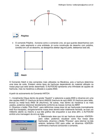 Wellington Santos / wellprojetos@yahoo.com.br
Polyline
• O comando Polyline , funciona como o comando Line, só que quando desenhamos com
Line, cada segmento e uma entidade, já numa construção de desenho com polyline,
constitui em um só desenho, se desejamos deletar alguma parte, deletamos todo ele.
Hatch
O Comando Hatch é dos comandos mais utilizados na Mecânica, pois a hachura determina
uma área de corte. Existem vários tipos de hachuras dependendo do material utilizado na
nossa peça que está sendo desenhada. O AUTOCAD apresenta uma infinidade de opções de
hachuras, mas na mecânica a utilizada e a pasta ANSI.
A partir do acionamento do Comando HATCH:
1 - Inicialmente Clique dentro da janela “Swatch” e selecione a pasta ANSI e clicamos em uma
das opções ANSI 31 (hachura de ferro) ANSI32 (hachura de aço) ANSI 33 (hachura para latão,
bronze ou metal leve) ANSI 36 (Alumínio), há outras, mas dentro da mecânica e os mais
usados, podemos relacionar devidamente conforme as nossas normas da ABNT.
2- Clicamos o botão “Pick Point”, para definirmos nossa área irá ser hachurada (normalmente
está fica tracejada), obrigatoriamente nossa área deverá estar totalmente fechada, se tiver um
milésimo aberto ou mesmo a sua tela gráfica não enquadrar a sua área afim, o AUTOCAD
emitirá uma mensagem de erro ao lado.
3- Selecionada área que irá ser hachura clicamos <ENTER>
para voltar; podemos visualizar como fica nossa área
hachurada, clicamos o Botão “Preview”, para retornar na tela
anterior, teclamos ESC para voltar, se clicarmos <ENTER>
confirmará a hachura concluindo o comando.
14
 