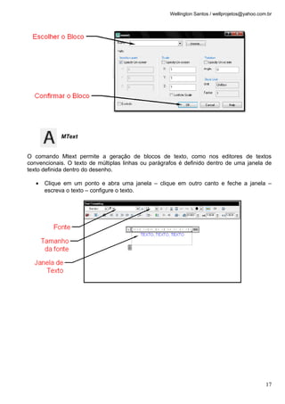 Wellington Santos / wellprojetos@yahoo.com.br
MText
O comando Mtext permite a geração de blocos de texto, como nos editores de textos
convencionais. O texto de múltiplas linhas ou parágrafos é definido dentro de uma janela de
texto definida dentro do desenho.
• Clique em um ponto e abra uma janela – clique em outro canto e feche a janela –
escreva o texto – configure o texto.
17
 