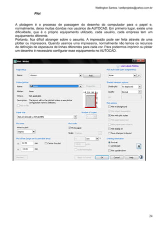 Wellington Santos / wellprojetos@yahoo.com.br
Plot
A plotagem é o processo de passagem do desenho do computador para o papel e,
normalmente, deixa muitas dúvidas nos usuários de AUTOCAD. Em primeiro lugar, existe uma
dificuldade, que é o próprio equipamento utilizado, cada usuário, cada empresa tem um
equipamento diferente.
Portanto, fica difícil abranger sobre o assunto. A impressão pode ser feita através de uma
plotter ou impressora. Quando usamos uma impressora, normalmente não temos os recursos
de definição de espessura de linhas diferentes para cada cor. Para podermos imprimir ou plotar
um desenho é necessário configurar esse equipamento no AUTOCAD.
24
 