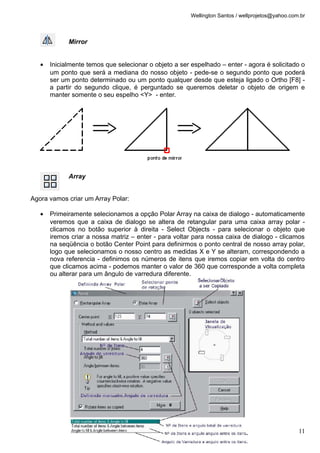 Wellington Santos / wellprojetos@yahoo.com.br
Mirror
• Inicialmente temos que selecionar o objeto a ser espelhado – enter - agora é solicitado o
um ponto que será a mediana do nosso objeto - pede-se o segundo ponto que poderá
ser um ponto determinado ou um ponto qualquer desde que esteja ligado o Ortho [F8] -
a partir do segundo clique, é perguntado se queremos deletar o objeto de origem e
manter somente o seu espelho <Y> - enter.
Array
Agora vamos criar um Array Polar:
• Primeiramente selecionamos a opção Polar Array na caixa de dialogo - automaticamente
veremos que a caixa de dialogo se altera de retangular para uma caixa array polar -
clicamos no botão superior à direita - Select Objects - para selecionar o objeto que
iremos criar a nossa matriz – enter - para voltar para nossa caixa de dialogo - clicamos
na seqüência o botão Center Point para definirmos o ponto central de nosso array polar,
logo que selecionamos o nosso centro as medidas X e Y se alteram, correspondendo a
nova referencia - definimos os números de itens que iremos copiar em volta do centro
que clicamos acima - podemos manter o valor de 360 que corresponde a volta completa
ou alterar para um ângulo de varredura diferente.
11
 