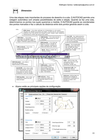 Wellington Santos / wellprojetos@yahoo.com.br
Dimension
Uma das etapas mais importantes do processo de desenho é a cota. O AUTOCAD permite uma
cotagem automática com amplas possibilidades de estilo e edição. Quando se faz uma cota,
determinamos os pontos nos quais queremos a medida. O AUTOCAD guarda as coordenadas
dos pontos marcados e faz o calculo da distancia entre dois pontos gerando assim a cota.
• Abaixo estão as principais opções de configuração.
19
 