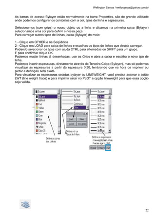 Wellington Santos / wellprojetos@yahoo.com.br
As barras de acesso Bylayer estão normalmente na barra Properties, são de grande utilidade
onde podemos configurar os contornos com a cor, tipos de linha e espessuras.
Selecionamos (com grips) o nosso objeto ou a linha e clicamos na primeira caixa (Bylayer)
selecionamos uma cor para definir a nossa peça.
Para carregar outros tipos de linhas, caixa (Bylayer) do meio:
1 - Clique em OTHER e na Seqüência
2 - Clique em LOAD para caixa de linhas e escolhas os tipos de linhas que deseja carregar.
Podendo selecionar os tipos com ajuda CTRL para alternadas ou SHIFT para um grupo.
E para confirmar clique OK.
Podemos mudar linhas já desenhadas, use os Grips e abra a caixa e escolha o novo tipo de
linha.
Podemos inserir espessuras, diretamente através da Terceira Caixa (Bylayer), mas só podemos
visualizar as espessuras a partir da espessura 0.30, lembrando que na hora de imprimir ou
plotar a definição será exata.
Para visualizar as espessuras setadas bylayer ou LINEWEIGHT, você precisa acionar o botão
LWT (line weight trace) e para imprimir setar no PLOT a opção lineweight para que essa opção
seja válida.
22
 