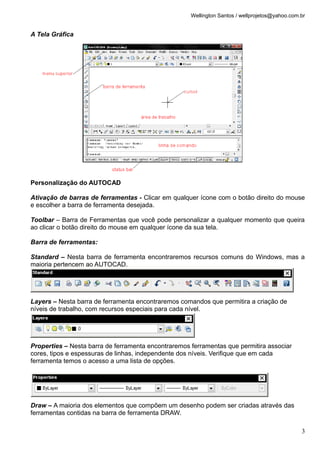 Wellington Santos / wellprojetos@yahoo.com.br
A Tela Gráfica
Personalização do AUTOCAD
Ativação de barras de ferramentas - Clicar em qualquer ícone com o botão direito do mouse
e escolher a barra de ferramenta desejada.
Toolbar – Barra de Ferramentas que você pode personalizar a qualquer momento que queira
ao clicar o botão direito do mouse em qualquer ícone da sua tela.
Barra de ferramentas:
Standard – Nesta barra de ferramenta encontraremos recursos comuns do Windows, mas a
maioria pertencem ao AUTOCAD.
Layers – Nesta barra de ferramenta encontraremos comandos que permitira a criação de
níveis de trabalho, com recursos especiais para cada nível.
Properties – Nesta barra de ferramenta encontraremos ferramentas que permitira associar
cores, tipos e espessuras de linhas, independente dos níveis. Verifique que em cada
ferramenta temos o acesso a uma lista de opções.
Draw – A maioria dos elementos que compõem um desenho podem ser criadas através das
ferramentas contidas na barra de ferramenta DRAW.
3
 