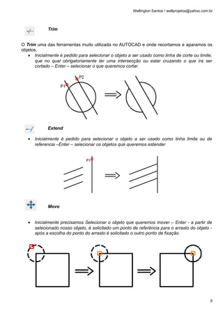 Wellington Santos / wellprojetos@yahoo.com.br
Trim
O Trim uma das ferramentas muito utilizada no AUTOCAD e onde recortamos e aparamos os
objetos.
• Inicialmente é pedido para selecionar o objeto a ser usado como linha de corte ou limite,
que no qual obrigatoriamente ter uma intersecção ou estar cruzando o que ira ser
cortado – Enter – selecionar o que queremos cortar.
Extend
• Inicialmente é pedido para selecionar o objeto a ser usado como linha limite ou de
referencia –Enter – selecionar os objetos que queremos estender
Move
• Inicialmente precisamos Selecionar o objeto que queremos mover – Enter - a partir de
selecionado nosso objeto, é solicitado um ponto de referência para o arrasto do objeto -
após a escolha do ponto do arrasto é solicitado o outro ponto de fixação.
8
 