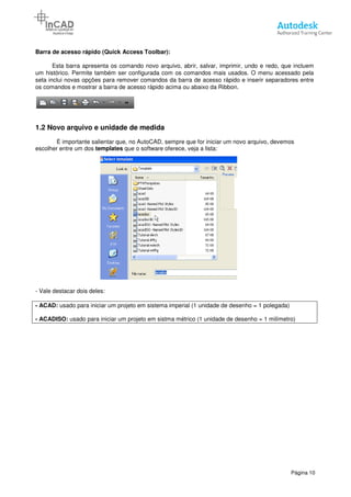 Barra de acesso rápido (Quick Access Toolbar):
Esta barra apresenta os comando
um histórico. Permite também ser configurada com os comandos mais usados. O menu acessado pela
seta inclui novas opções para remover comandos da barra de acesso rápido e inserir separadores entre
os comandos e mostrar a barra de acesso rápido acima ou abaixo da Ribbon.
1.2 Novo arquivo e unidade de medida
É importante salientar que, no AutoCAD, sempre que for iniciar um novo arquivo, devemos
escolher entre um dos templates que o software oferece, veja a lista:
- Vale destacar dois deles:
- ACAD: usado para iniciar um projeto em sistema imperial (1 unidade de desenho = 1 polegada)
- ACADISO: usado para iniciar um projeto em sistma métrico (1 unidade de desenho = 1 milímetro)
Barra de acesso rápido (Quick Access Toolbar):
ta barra apresenta os comando novo arquivo, abrir, salvar, imprimir, undo e
ser configurada com os comandos mais usados. O menu acessado pela
seta inclui novas opções para remover comandos da barra de acesso rápido e inserir separadores entre
os comandos e mostrar a barra de acesso rápido acima ou abaixo da Ribbon.
arquivo e unidade de medida
É importante salientar que, no AutoCAD, sempre que for iniciar um novo arquivo, devemos
que o software oferece, veja a lista:
para iniciar um projeto em sistema imperial (1 unidade de desenho = 1 polegada)
usado para iniciar um projeto em sistma métrico (1 unidade de desenho = 1 milímetro)
Página 10
novo arquivo, abrir, salvar, imprimir, undo e redo, que incluem
ser configurada com os comandos mais usados. O menu acessado pela
seta inclui novas opções para remover comandos da barra de acesso rápido e inserir separadores entre
É importante salientar que, no AutoCAD, sempre que for iniciar um novo arquivo, devemos
para iniciar um projeto em sistema imperial (1 unidade de desenho = 1 polegada)
usado para iniciar um projeto em sistma métrico (1 unidade de desenho = 1 milímetro)
 
