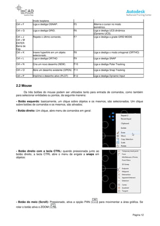 modo Isoplane.
Ctrl + F Liga e desliga OSNAP.
Ctrl + G Liga e desliga GRID.
Ctrl + J Repete o último comando.
Ctrl + M
ENTER
Barra de
Esp.
Ctrl + K Insere hyperlink em um objeto
selecionado.
Ctrl + L Liga e desliga ORTHO
Ctrl + N Cria um novo desenho
Ctrl + O Abre um desenho existente
Ctrl + P Imprime o desenho ativo
2.2 Mouse
Os três botões do mouse podem
para selecionar entidades ou pontos, da seguinte maneira:
- Botão esquerdo: basicamente, um clique sobre objetos e os mesmos, são selecionados. Um clique
sobre botões de comandos e os mesmos, são
- Botão direito: Um clique, abre menu de comandos em geral:
- Botão direito com a tecla CTRL:
botão direito, a tecla CTRL abre o menu de engate a
objetos:
- Botão do meio (Scroll): Pressionado, ativa a opção
rolar o botão ativa o ZOOM ( ).
F5 Alterna o cursor no modo
isométrico.
F6 Liga e desliga UCS dinâmica
(Dynamic UCS).
comando. F7 Liga e desliga a grade
Insere hyperlink em um objeto F8 Liga e desliga o modo
F9 Liga e desliga SNAP
(NEW) F10 Liga e desliga Polar
Abre um desenho existente (OPEN) F11 Liga e desliga Snap
Imprime o desenho ativo (PLOT) F12 Liga e desliga Dynamic
Os três botões do mouse podem ser utilizados tanto para entrada de comandos, como também
para selecionar entidades ou pontos, da seguinte maneira:
basicamente, um clique sobre objetos e os mesmos, são selecionados. Um clique
sobre botões de comandos e os mesmos, são ativados;
ique, abre menu de comandos em geral:
om a tecla CTRL: quando pressionada junto ao
abre o menu de engate a snaps em
Pressionado, ativa a opção PAN ( ) para movimentar a
Página 12
Alterna o cursor no modo
Liga e desliga UCS dinâmica
Liga e desliga a grade GRID MODE
Liga e desliga o modo ortogonal (ORTHO)
Liga e desliga SNAP
Tracking
Tracking
Liga e desliga Dynamic Input
ser utilizados tanto para entrada de comandos, como também
basicamente, um clique sobre objetos e os mesmos, são selecionados. Um clique
) para movimentar a área gráfica. Se
 