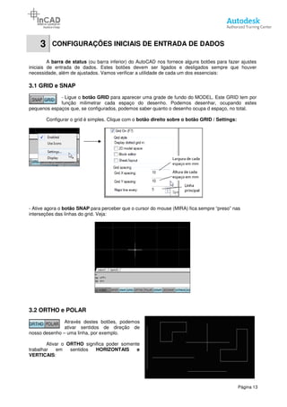 3 CONFIGURAÇÕES INICIAIS DE ENTRADA DE DADOS
A barra de status (ou barra inferior) do AutoCAD nos fornece
iniciais de entrada de dados. Estes botões devem ser ligados e desligados sempre que houver
necessidade, além de ajustados. Vamos verificar a utilidade de cada um dos essenciais:
3.1 GRID e SNAP
- Ligue o botão GRID
função milimetrar cada espaço do desenho. Podemos desenhar, ocupando estes
pequenos espaços que, se configurados, podemos saber quanto o desenho ocupa d espaço, no total.
Configurar o grid é simples. Clique com o
- Ative agora o botão SNAP para perceber que o cursor do mouse (MIRA) fica sempre “preso” nas
interseções das linhas do grid. Veja:
3.2 ORTHO e POLAR
Através destes botões, podemos
ativar sentidos de direção de
nosso desenho – uma linha, por exemplo.
Ativar o ORTHO significa poder somente
trabalhar em sentidos HORIZONTAIS e
VERTICAIS:
CONFIGURAÇÕES INICIAIS DE ENTRADA DE DADOS
(ou barra inferior) do AutoCAD nos fornece alguns botões para fazer ajustes
iniciais de entrada de dados. Estes botões devem ser ligados e desligados sempre que houver
necessidade, além de ajustados. Vamos verificar a utilidade de cada um dos essenciais:
botão GRID para aparecer uma grade de fundo do MODEL. Este GRID tem por
função milimetrar cada espaço do desenho. Podemos desenhar, ocupando estes
pequenos espaços que, se configurados, podemos saber quanto o desenho ocupa d espaço, no total.
imples. Clique com o botão direito sobre o botão GRID / Settings:
para perceber que o cursor do mouse (MIRA) fica sempre “preso” nas
interseções das linhas do grid. Veja:
Através destes botões, podemos
ativar sentidos de direção de
uma linha, por exemplo.
significa poder somente
HORIZONTAIS e
Página 13
CONFIGURAÇÕES INICIAIS DE ENTRADA DE DADOS
alguns botões para fazer ajustes
iniciais de entrada de dados. Estes botões devem ser ligados e desligados sempre que houver
necessidade, além de ajustados. Vamos verificar a utilidade de cada um dos essenciais:
para aparecer uma grade de fundo do MODEL. Este GRID tem por
função milimetrar cada espaço do desenho. Podemos desenhar, ocupando estes
pequenos espaços que, se configurados, podemos saber quanto o desenho ocupa d espaço, no total.
botão direito sobre o botão GRID / Settings:
para perceber que o cursor do mouse (MIRA) fica sempre “preso” nas
 