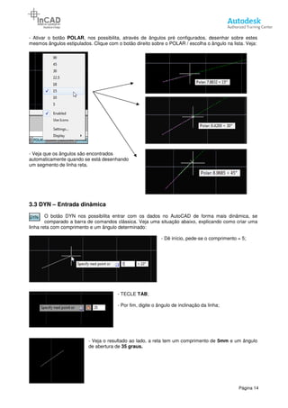 - Ativar o botão POLAR, nos possibilita, através de ângulos pré
mesmos ângulos estipulados. Clique com o botão direito sobre o POLAR / escolha o ângulo na lista. Veja:
- Veja que os ângulos são encontrados
automaticamente quando se está desenhando
um segmento de linha reta.
3.3 DYN – Entrada dinâmica
O botão DYN nos possibilita entrar com os dados no AutoCAD de forma mais dinâmica, se
comparado a barra de comandos clássica. Veja uma situação abaixo, explicando como criar uma
linha reta com comprimento e um ângulo determinado:
- Veja o resultado ao lado, a reta tem um comprimento de
de abertura de
, nos possibilita, através de ângulos pré configurados, desenhar sobre estes
mesmos ângulos estipulados. Clique com o botão direito sobre o POLAR / escolha o ângulo na lista. Veja:
os ângulos são encontrados
automaticamente quando se está desenhando
Entrada dinâmica
O botão DYN nos possibilita entrar com os dados no AutoCAD de forma mais dinâmica, se
comparado a barra de comandos clássica. Veja uma situação abaixo, explicando como criar uma
rimento e um ângulo determinado:
- Dê início, pede-se o comprimento = 5;
- TECLE TAB;
- Por fim, digite o ângulo de inclinação da linha;
Veja o resultado ao lado, a reta tem um comprimento de
de abertura de 35 graus.
Página 14
configurados, desenhar sobre estes
mesmos ângulos estipulados. Clique com o botão direito sobre o POLAR / escolha o ângulo na lista. Veja:
O botão DYN nos possibilita entrar com os dados no AutoCAD de forma mais dinâmica, se
comparado a barra de comandos clássica. Veja uma situação abaixo, explicando como criar uma
se o comprimento = 5;
Por fim, digite o ângulo de inclinação da linha;
Veja o resultado ao lado, a reta tem um comprimento de 5mm e um ângulo
 