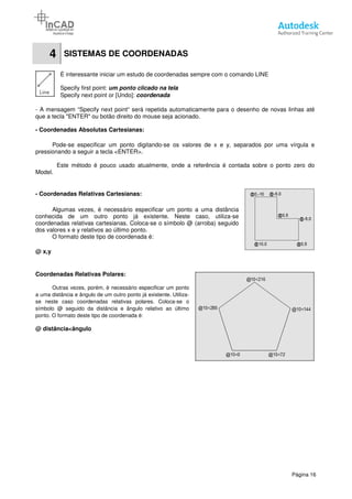 4 SISTEMAS DE COORDENADAS
É interessante iniciar um estudo de coordenadas sempre com o comando LINE
Specify first point: um ponto clicado na
Specify next point or [Undo]:
- A mensagem “Specify next point
que a tecla "ENTER" ou botão direito do mouse seja acionado.
- Coordenadas Absolutas Cartesianas
Pode-se especificar um ponto digitando
pressionando a seguir a tecla <ENTER>.
Este método é pouco usado atualmente, onde a referência é contada sobre o ponto zero do
Model.
- Coordenadas Relativas Cartesianas
Algumas vezes, é necessário especificar um ponto a uma distância
conhecida de um outro ponto já existente. Neste caso, utiliza
coordenadas relativas cartesianas. Coloca
dos valores x e y relativos ao último
O formato deste tipo de coordenada
@ x,y
Coordenadas Relativas Polares:
Outras vezes, porém, é necessário especificar um ponto
a uma distância e ângulo de um outro
se neste caso coordenadas relativas polares. Coloca
símbolo @ seguido da distância e ângulo relativo ao último
ponto. O formato deste tipo de coordenada é:
@ distância<ângulo
SISTEMAS DE COORDENADAS
É interessante iniciar um estudo de coordenadas sempre com o comando LINE
um ponto clicado na tela
Specify next point or [Undo]: coordenada
Specify next point“ será repetida automaticamente para o desenho de novas linhas até
que a tecla "ENTER" ou botão direito do mouse seja acionado.
Cartesianas:
especificar um ponto digitando-se os valores de x e y, separados por uma vírgula
pressionando a seguir a tecla <ENTER>.
é pouco usado atualmente, onde a referência é contada sobre o ponto zero do
Cartesianas:
Algumas vezes, é necessário especificar um ponto a uma distância
conhecida de um outro ponto já existente. Neste caso, utiliza-se
coordenadas relativas cartesianas. Coloca-se o símbolo @ (arroba) seguido
s ao último ponto.
coordenada é:
Outras vezes, porém, é necessário especificar um ponto
ponto já existente. Utiliza-
se neste caso coordenadas relativas polares. Coloca-se o
símbolo @ seguido da distância e ângulo relativo ao último
ponto. O formato deste tipo de coordenada é:
Página 16
É interessante iniciar um estudo de coordenadas sempre com o comando LINE
será repetida automaticamente para o desenho de novas linhas até
e y, separados por uma vírgula e
é pouco usado atualmente, onde a referência é contada sobre o ponto zero do
 
