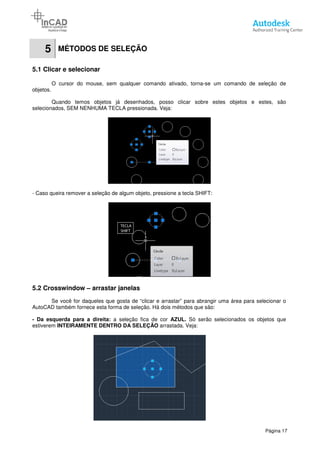 5 MÉTODOS DE SELEÇÃO
5.1 Clicar e selecionar
O cursor do mouse, sem qualquer comando ativado, torna
objetos.
Quando temos objetos já desenhados, posso clicar sobre estes objetos e estes, são
selecionados, SEM NENHUMA TECLA pressionada. Veja:
- Caso queira remover a seleção de algum objeto, pressione a tecla SHIFT:
5.2 Crosswindow – arrastar janelas
Se você for daqueles que gosta de “clicar e arrastar” para abrangir
AutoCAD também fornece esta forma de seleção. Há dois métodos que são:
- Da esquerda para a direita: a seleção fica de cor
estiverem INTEIRAMENTE DENTRO DA SELEÇÃO
MÉTODOS DE SELEÇÃO
O cursor do mouse, sem qualquer comando ativado, torna-se um comando de seleção de
Quando temos objetos já desenhados, posso clicar sobre estes objetos e estes, são
selecionados, SEM NENHUMA TECLA pressionada. Veja:
Caso queira remover a seleção de algum objeto, pressione a tecla SHIFT:
arrastar janelas
Se você for daqueles que gosta de “clicar e arrastar” para abrangir uma área para selecionar o
AutoCAD também fornece esta forma de seleção. Há dois métodos que são:
a seleção fica de cor AZUL. Só serão selecionados os objetos que
INTEIRAMENTE DENTRO DA SELEÇÃO arrastada. Veja:
Página 17
se um comando de seleção de
Quando temos objetos já desenhados, posso clicar sobre estes objetos e estes, são
uma área para selecionar o
Só serão selecionados os objetos que
 
